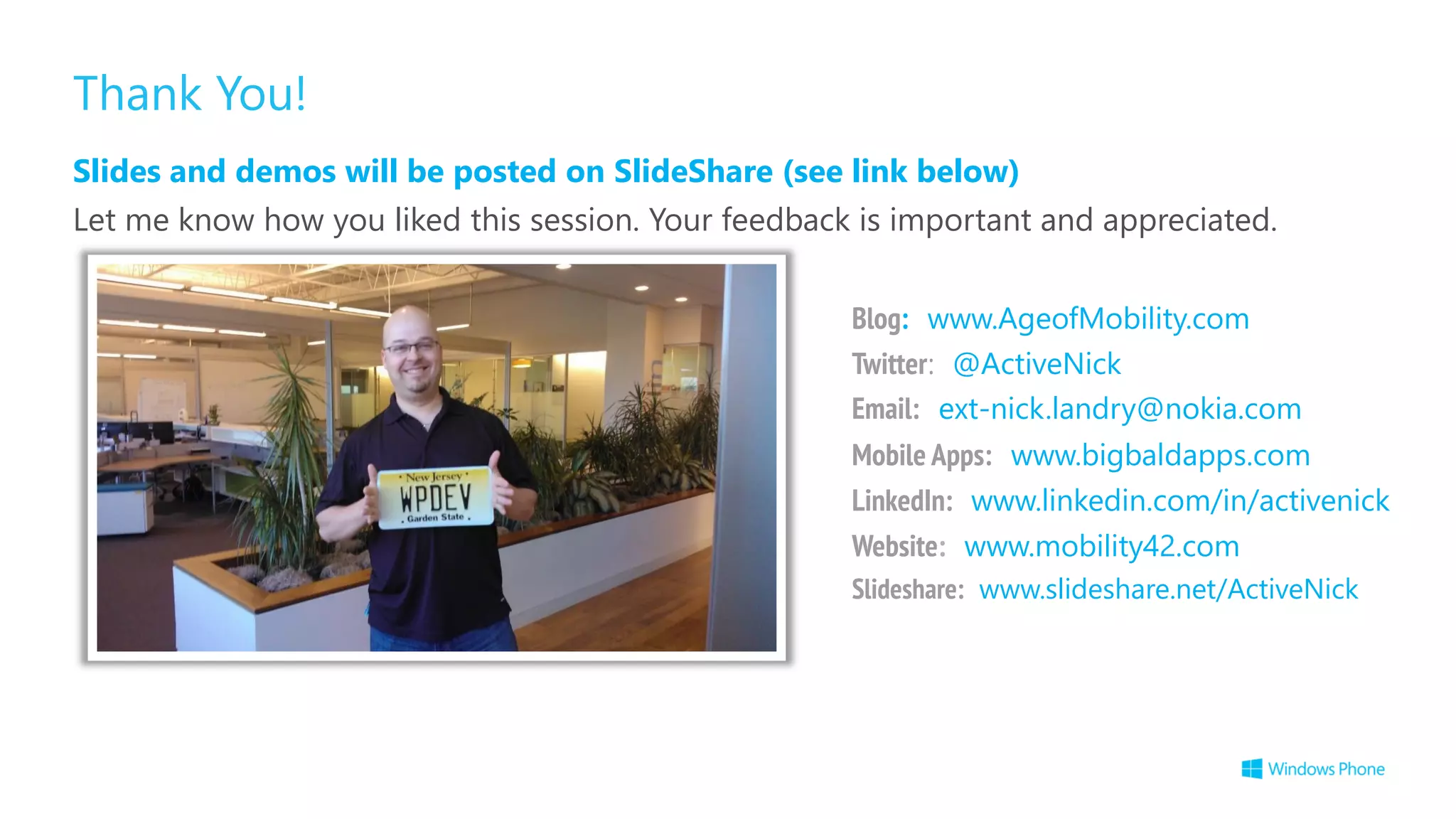 Thank You!
Slides and demos will be posted on SlideShare (see link below)
Let me know how you liked this session. Your feedback is important and appreciated.
Slideshare: www.slideshare.net/ActiveNick
Blog: www.AgeofMobility.com
Twitter: @ActiveNick
Mobile Apps: www.bigbaldapps.com
LinkedIn: www.linkedin.com/in/activenick
Website: www.mobility42.com
Email: ext-nick.landry@nokia.com
 