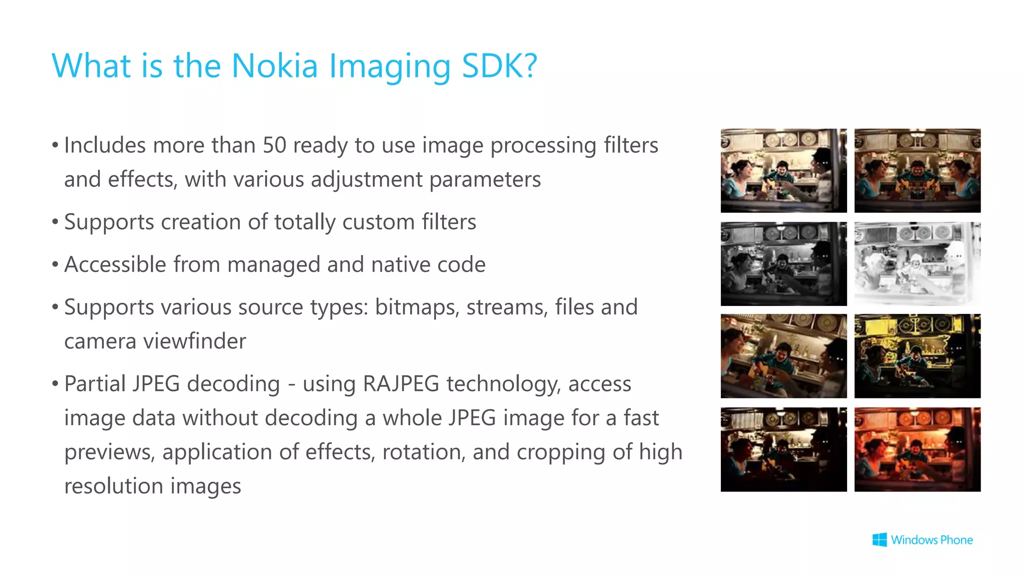 What is the Nokia Imaging SDK?
• Includes more than 50 ready to use image processing filters
and effects, with various adjustment parameters
• Supports creation of totally custom filters
• Accessible from managed and native code
• Supports various source types: bitmaps, streams, files and
camera viewfinder
• Partial JPEG decoding - using RAJPEG technology, access
image data without decoding a whole JPEG image for a fast
previews, application of effects, rotation, and cropping of high
resolution images
 