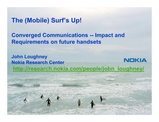 The (Mobile) Surf’s Up!

Converged Communications -- Impact and
Requirements on future handsets

John Loughney
Nokia Research Center
http://research.nokia.com/people/john_loughney/




1   © 2007 John Loughney
 