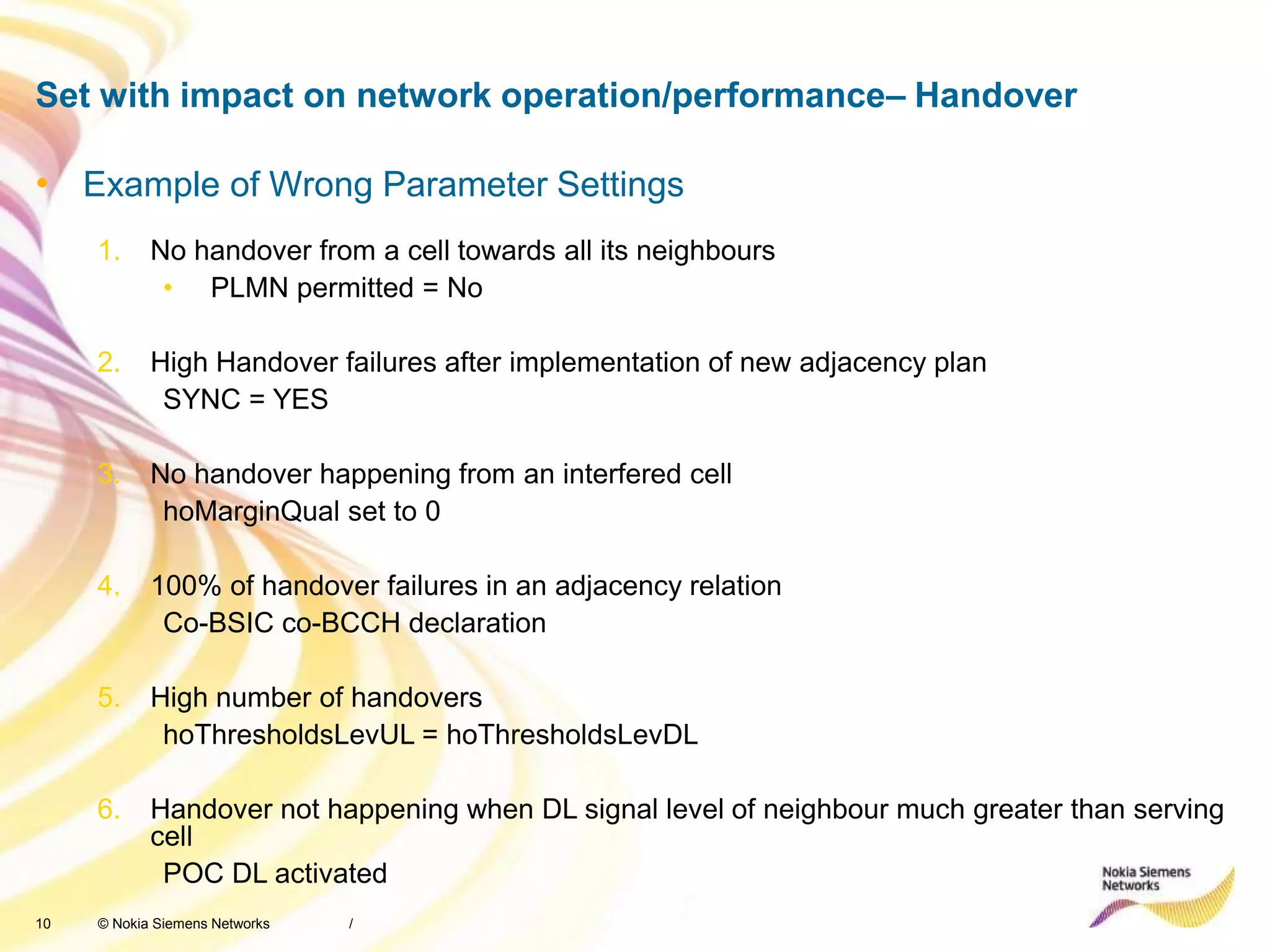 10 © Nokia Siemens Networks
Set with impact on network operation/performance– Handover
/
• Example of Wrong Parameter Settings
1. No handover from a cell towards all its neighbours
• PLMN permitted = No
2. High Handover failures after implementation of new adjacency plan
SYNC = YES
3. No handover happening from an interfered cell
hoMarginQual set to 0
4. 100% of handover failures in an adjacency relation
Co-BSIC co-BCCH declaration
5. High number of handovers
hoThresholdsLevUL = hoThresholdsLevDL
6. Handover not happening when DL signal level of neighbour much greater than serving
cell
POC DL activated
 