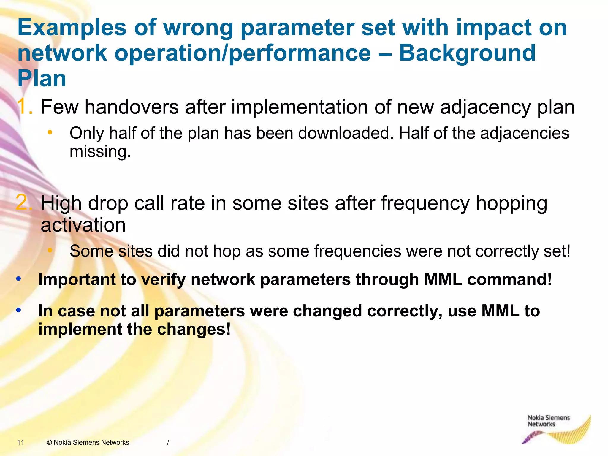 11 © Nokia Siemens Networks
Examples of wrong parameter set with impact on
network operation/performance – Background
Plan
1. Few handovers after implementation of new adjacency plan
• Only half of the plan has been downloaded. Half of the adjacencies
missing.
2. High drop call rate in some sites after frequency hopping
activation
• Some sites did not hop as some frequencies were not correctly set!
• Important to verify network parameters through MML command!
• In case not all parameters were changed correctly, use MML to
implement the changes!
/
 