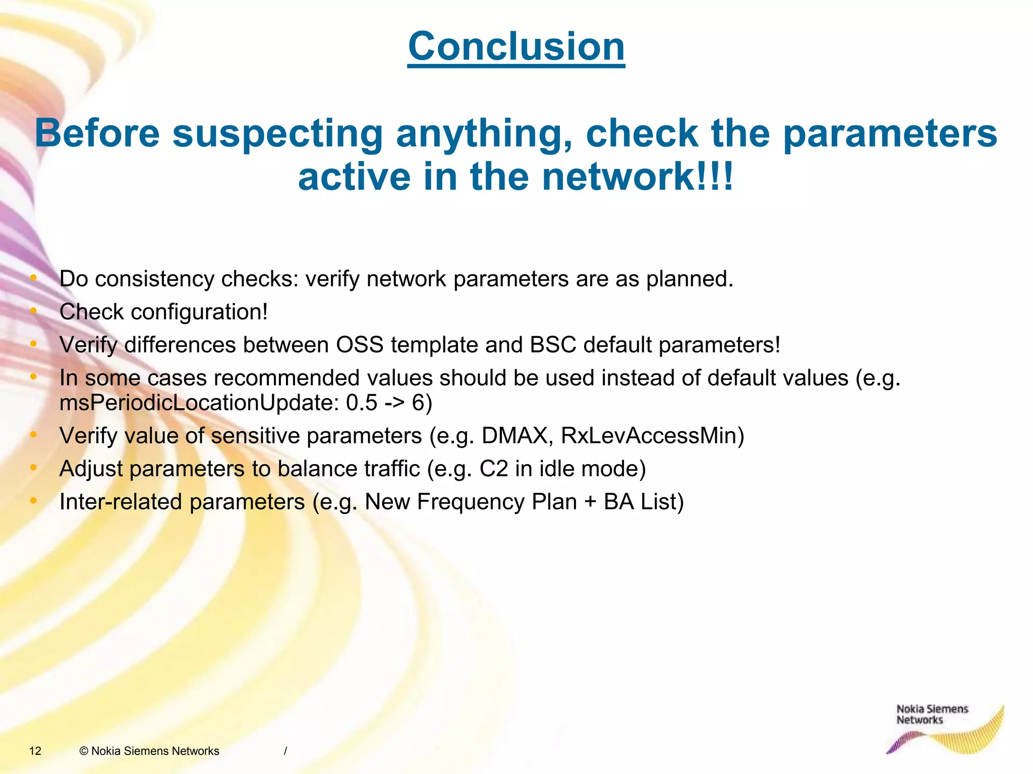 12 © Nokia Siemens Networks
Conclusion
Before suspecting anything, check the parameters
active in the network!!!
• Do consistency checks: verify network parameters are as planned.
• Check configuration!
• Verify differences between OSS template and BSC default parameters!
• In some cases recommended values should be used instead of default values (e.g.
msPeriodicLocationUpdate: 0.5 -> 6)
• Verify value of sensitive parameters (e.g. DMAX, RxLevAccessMin)
• Adjust parameters to balance traffic (e.g. C2 in idle mode)
• Inter-related parameters (e.g. New Frequency Plan + BA List)
/
 