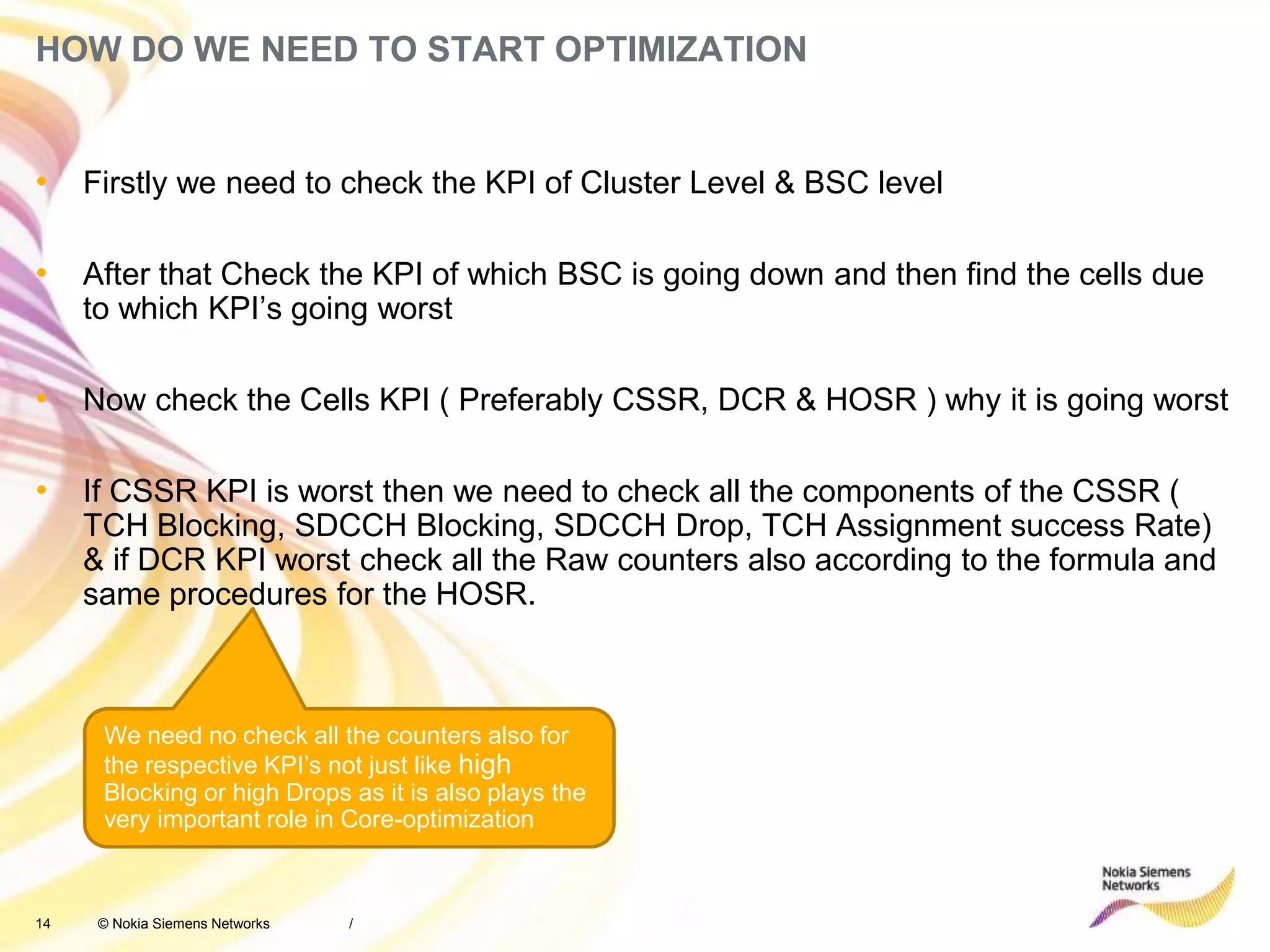 14 © Nokia Siemens Networks
HOW DO WE NEED TO START OPTIMIZATION
• Firstly we need to check the KPI of Cluster Level & BSC level
• After that Check the KPI of which BSC is going down and then find the cells due
to which KPI’s going worst
• Now check the Cells KPI ( Preferably CSSR, DCR & HOSR ) why it is going worst
• If CSSR KPI is worst then we need to check all the components of the CSSR (
TCH Blocking, SDCCH Blocking, SDCCH Drop, TCH Assignment success Rate)
& if DCR KPI worst check all the Raw counters also according to the formula and
same procedures for the HOSR.
/
We need no check all the counters also for
the respective KPI’s not just like high
Blocking or high Drops as it is also plays the
very important role in Core-optimization
 