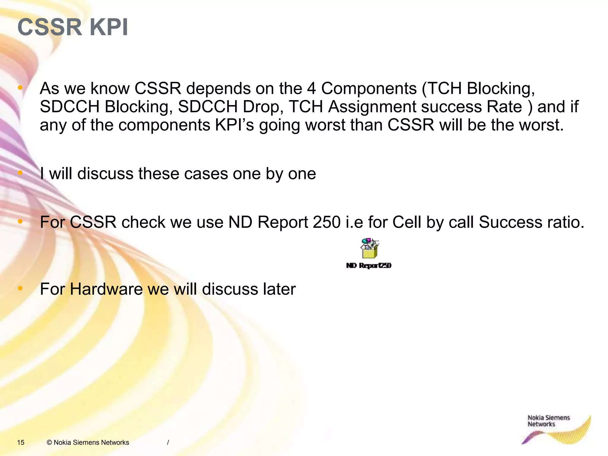 15 © Nokia Siemens Networks
CSSR KPI
• As we know CSSR depends on the 4 Components (TCH Blocking,
SDCCH Blocking, SDCCH Drop, TCH Assignment success Rate ) and if
any of the components KPI’s going worst than CSSR will be the worst.
• I will discuss these cases one by one
• For CSSR check we use ND Report 250 i.e for Cell by call Success ratio.
• For Hardware we will discuss later
/
 