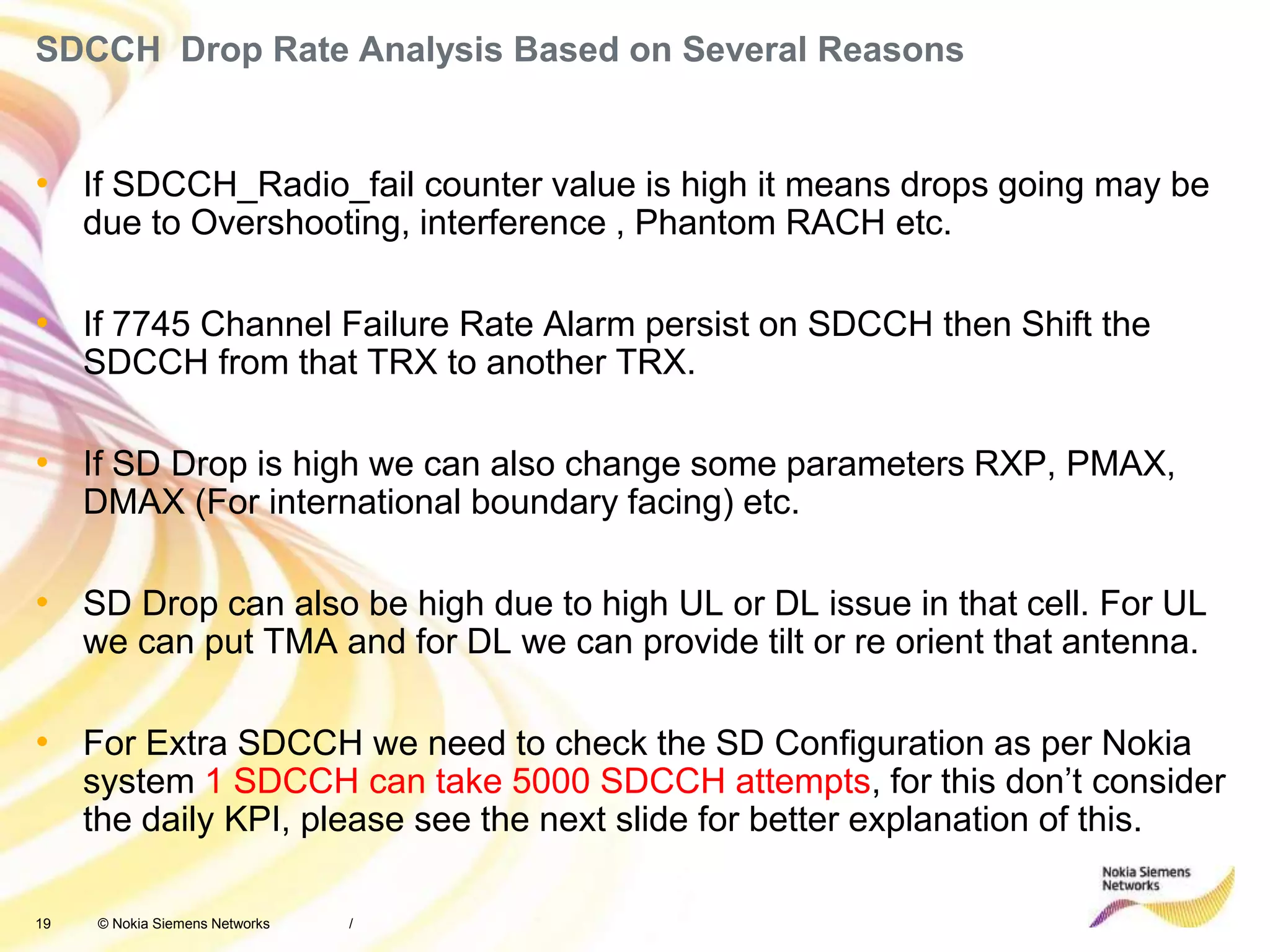 19 © Nokia Siemens Networks
SDCCH Drop Rate Analysis Based on Several Reasons
• If SDCCH_Radio_fail counter value is high it means drops going may be
due to Overshooting, interference , Phantom RACH etc.
• If 7745 Channel Failure Rate Alarm persist on SDCCH then Shift the
SDCCH from that TRX to another TRX.
• If SD Drop is high we can also change some parameters RXP, PMAX,
DMAX (For international boundary facing) etc.
• SD Drop can also be high due to high UL or DL issue in that cell. For UL
we can put TMA and for DL we can provide tilt or re orient that antenna.
• For Extra SDCCH we need to check the SD Configuration as per Nokia
system 1 SDCCH can take 5000 SDCCH attempts, for this don’t consider
the daily KPI, please see the next slide for better explanation of this.
/
 