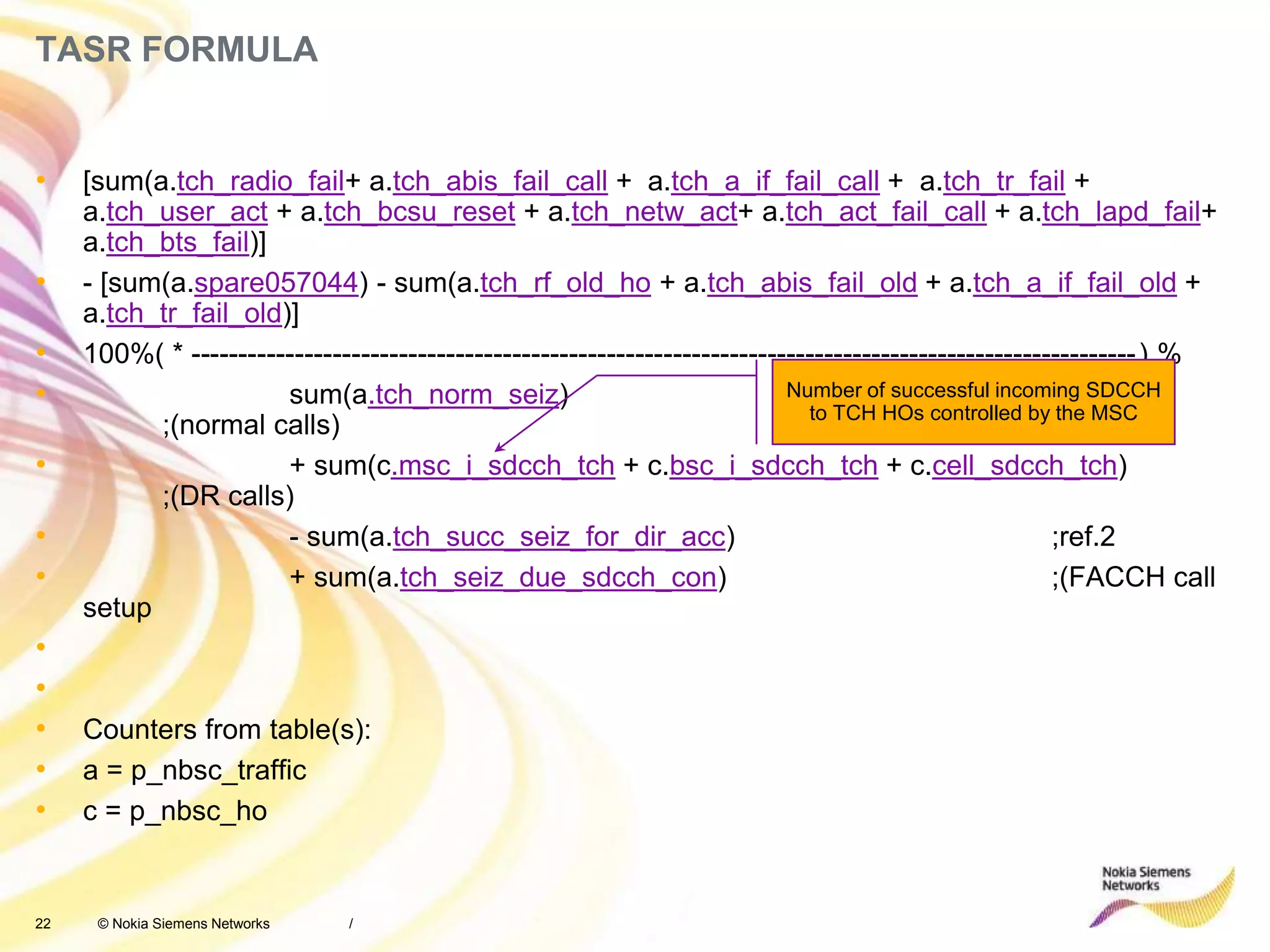 22 © Nokia Siemens Networks
TASR FORMULA
• [sum(a.tch_radio_fail+ a.tch_abis_fail_call + a.tch_a_if_fail_call + a.tch_tr_fail +
a.tch_user_act + a.tch_bcsu_reset + a.tch_netw_act+ a.tch_act_fail_call + a.tch_lapd_fail+
a.tch_bts_fail)]
• - [sum(a.spare057044) - sum(a.tch_rf_old_ho + a.tch_abis_fail_old + a.tch_a_if_fail_old +
a.tch_tr_fail_old)]
• 100%( * ----------------------------------------------------------------------------------------------------) %
• sum(a.tch_norm_seiz)
;(normal calls)
• + sum(c.msc_i_sdcch_tch + c.bsc_i_sdcch_tch + c.cell_sdcch_tch)
;(DR calls)
• - sum(a.tch_succ_seiz_for_dir_acc) ;ref.2
• + sum(a.tch_seiz_due_sdcch_con) ;(FACCH call
setup
•
•
• Counters from table(s):
• a = p_nbsc_traffic
• c = p_nbsc_ho
/
Number of successful incoming SDCCH
to TCH HOs controlled by the MSC
 