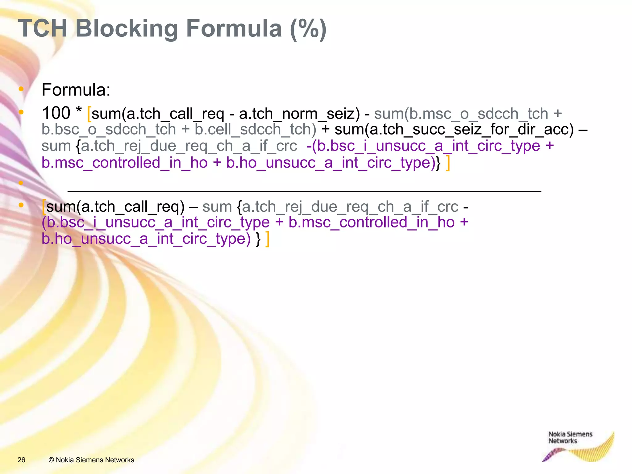 26 © Nokia Siemens Networks
• Formula:
• 100 * [sum(a.tch_call_req - a.tch_norm_seiz) - sum(b.msc_o_sdcch_tch +
b.bsc_o_sdcch_tch + b.cell_sdcch_tch) + sum(a.tch_succ_seiz_for_dir_acc) –
sum {a.tch_rej_due_req_ch_a_if_crc -(b.bsc_i_unsucc_a_int_circ_type +
b.msc_controlled_in_ho + b.ho_unsucc_a_int_circ_type)} ]
• ______________________________________________________
• [sum(a.tch_call_req) – sum {a.tch_rej_due_req_ch_a_if_crc -
(b.bsc_i_unsucc_a_int_circ_type + b.msc_controlled_in_ho +
b.ho_unsucc_a_int_circ_type) } ]
TCH Blocking Formula (%)
 