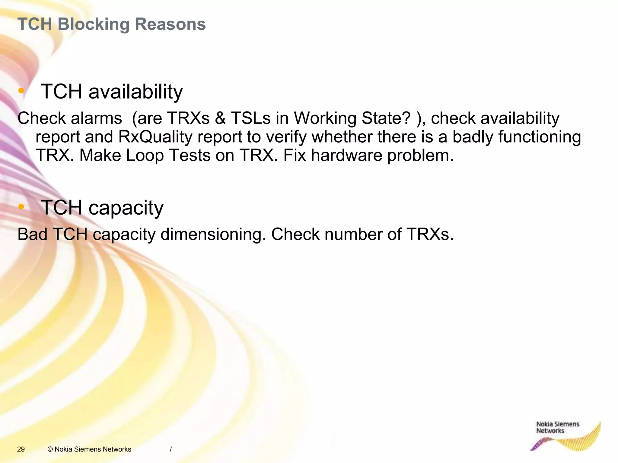 29 © Nokia Siemens Networks
TCH Blocking Reasons
• TCH availability
Check alarms (are TRXs & TSLs in Working State? ), check availability
report and RxQuality report to verify whether there is a badly functioning
TRX. Make Loop Tests on TRX. Fix hardware problem.
• TCH capacity
Bad TCH capacity dimensioning. Check number of TRXs.
/
 