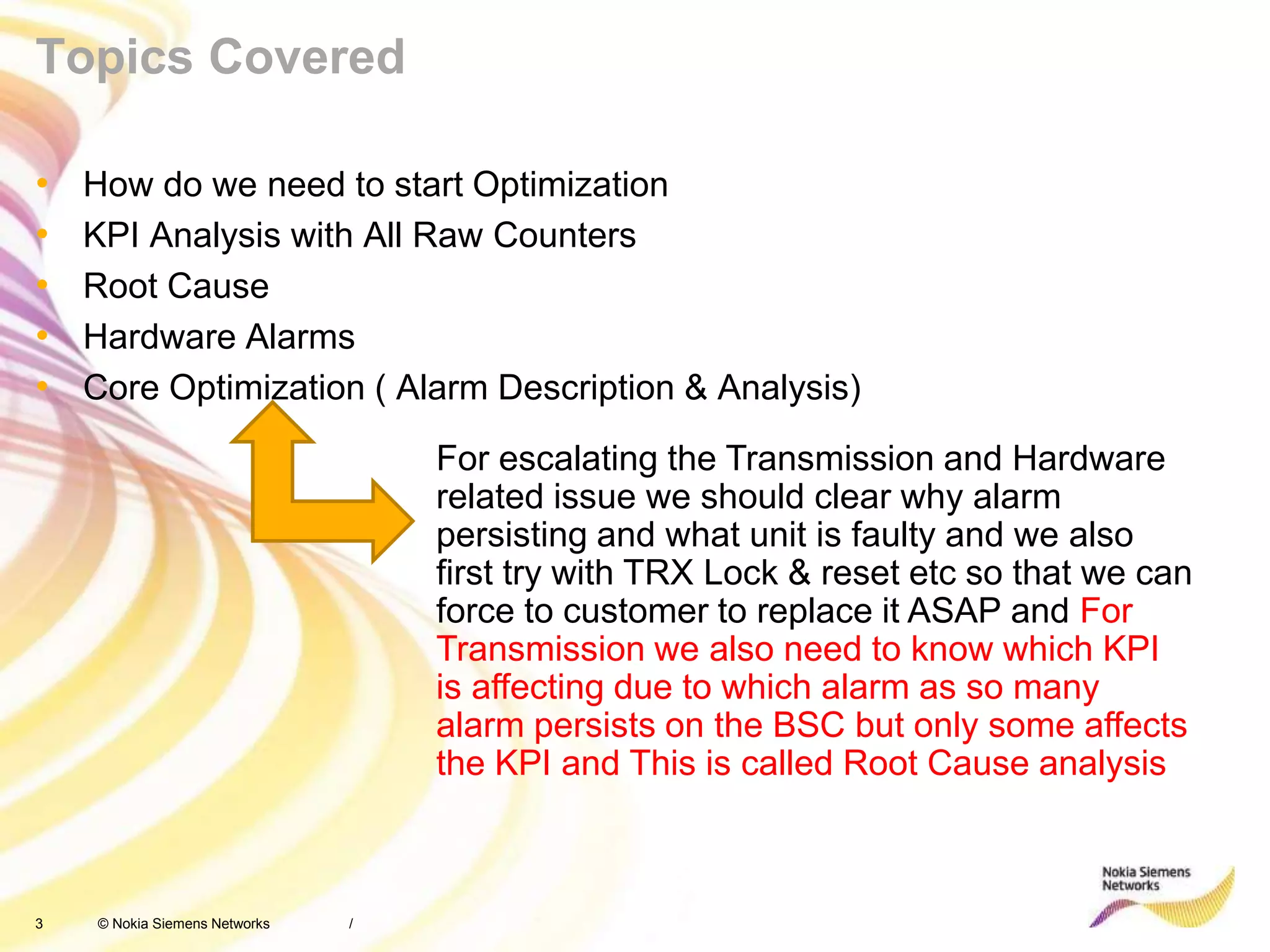 3 © Nokia Siemens Networks
Topics Covered
• How do we need to start Optimization
• KPI Analysis with All Raw Counters
• Root Cause
• Hardware Alarms
• Core Optimization ( Alarm Description & Analysis)
/
For escalating the Transmission and Hardware
related issue we should clear why alarm
persisting and what unit is faulty and we also
first try with TRX Lock & reset etc so that we can
force to customer to replace it ASAP and For
Transmission we also need to know which KPI
is affecting due to which alarm as so many
alarm persists on the BSC but only some affects
the KPI and This is called Root Cause analysis
 
