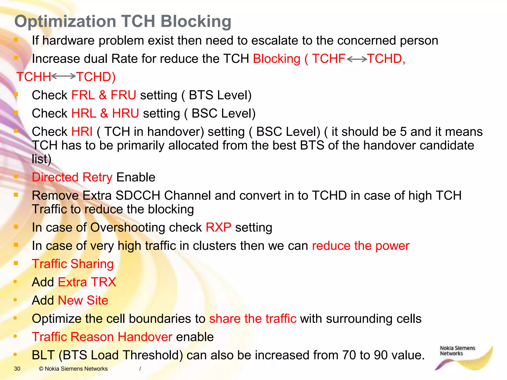 30 © Nokia Siemens Networks
Optimization TCH Blocking
 If hardware problem exist then need to escalate to the concerned person
 Increase dual Rate for reduce the TCH Blocking ( TCHF TCHD,
TCHH TCHD)
 Check FRL & FRU setting ( BTS Level)
 Check HRL & HRU setting ( BSC Level)
 Check HRI ( TCH in handover) setting ( BSC Level) ( it should be 5 and it means
TCH has to be primarily allocated from the best BTS of the handover candidate
list)
 Directed Retry Enable
 Remove Extra SDCCH Channel and convert in to TCHD in case of high TCH
Traffic to reduce the blocking
 In case of Overshooting check RXP setting
 In case of very high traffic in clusters then we can reduce the power
 Traffic Sharing
• Add Extra TRX
• Add New Site
• Optimize the cell boundaries to share the traffic with surrounding cells
• Traffic Reason Handover enable
• BLT (BTS Load Threshold) can also be increased from 70 to 90 value.
/
 