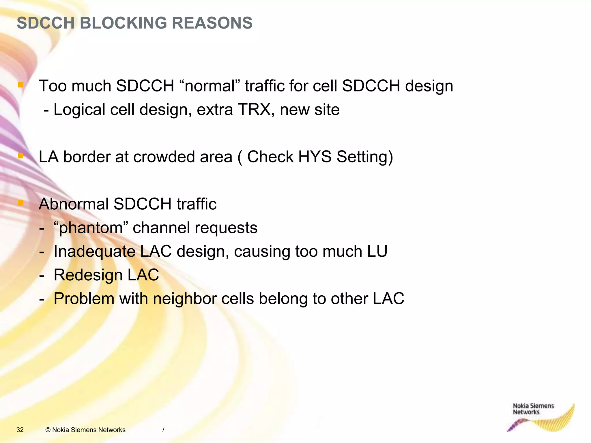 32 © Nokia Siemens Networks
SDCCH BLOCKING REASONS
/
 Too much SDCCH “normal” traffic for cell SDCCH design
- Logical cell design, extra TRX, new site
 LA border at crowded area ( Check HYS Setting)
 Abnormal SDCCH traffic
- “phantom” channel requests
- Inadequate LAC design, causing too much LU
- Redesign LAC
- Problem with neighbor cells belong to other LAC
 