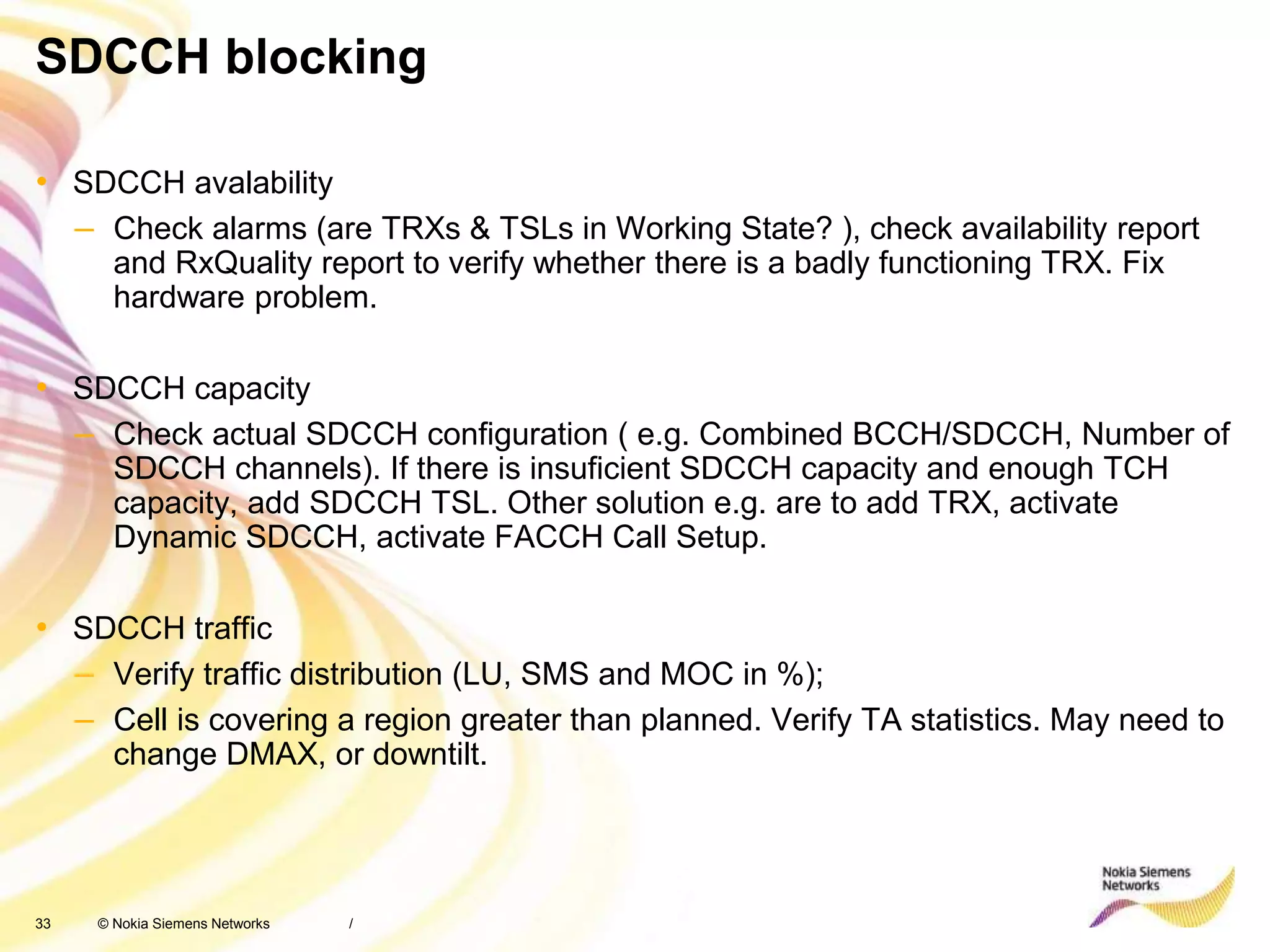 33 © Nokia Siemens Networks
SDCCH blocking
• SDCCH avalability
– Check alarms (are TRXs & TSLs in Working State? ), check availability report
and RxQuality report to verify whether there is a badly functioning TRX. Fix
hardware problem.
• SDCCH capacity
– Check actual SDCCH configuration ( e.g. Combined BCCH/SDCCH, Number of
SDCCH channels). If there is insuficient SDCCH capacity and enough TCH
capacity, add SDCCH TSL. Other solution e.g. are to add TRX, activate
Dynamic SDCCH, activate FACCH Call Setup.
• SDCCH traffic
– Verify traffic distribution (LU, SMS and MOC in %);
– Cell is covering a region greater than planned. Verify TA statistics. May need to
change DMAX, or downtilt.
/
 