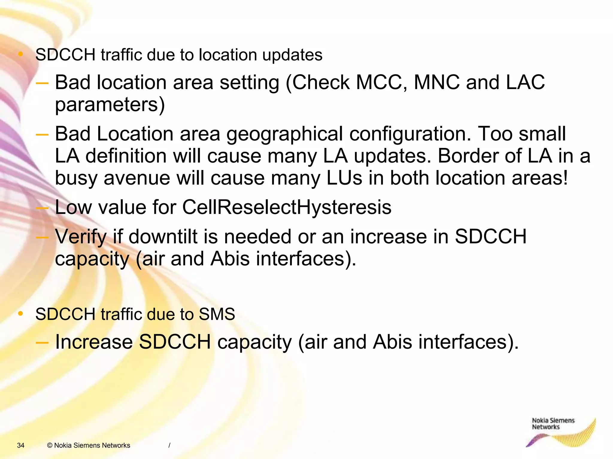 34 © Nokia Siemens Networks
• SDCCH traffic due to location updates
– Bad location area setting (Check MCC, MNC and LAC
parameters)
– Bad Location area geographical configuration. Too small
LA definition will cause many LA updates. Border of LA in a
busy avenue will cause many LUs in both location areas!
– Low value for CellReselectHysteresis
– Verify if downtilt is needed or an increase in SDCCH
capacity (air and Abis interfaces).
• SDCCH traffic due to SMS
– Increase SDCCH capacity (air and Abis interfaces).
/
 
