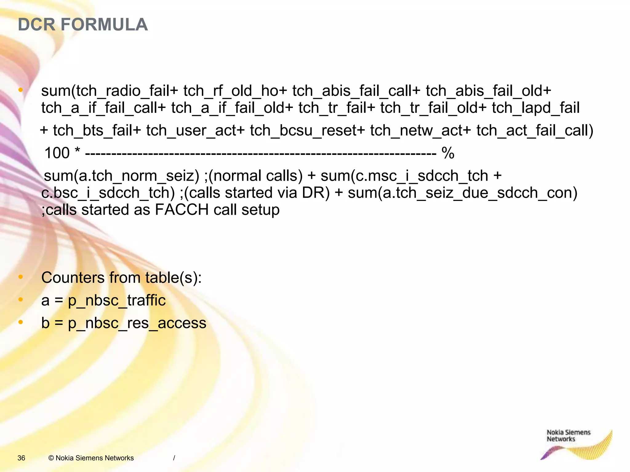 36 © Nokia Siemens Networks
DCR FORMULA
• sum(tch_radio_fail+ tch_rf_old_ho+ tch_abis_fail_call+ tch_abis_fail_old+
tch_a_if_fail_call+ tch_a_if_fail_old+ tch_tr_fail+ tch_tr_fail_old+ tch_lapd_fail
+ tch_bts_fail+ tch_user_act+ tch_bcsu_reset+ tch_netw_act+ tch_act_fail_call)
100 * ------------------------------------------------------------------- %
sum(a.tch_norm_seiz) ;(normal calls) + sum(c.msc_i_sdcch_tch +
c.bsc_i_sdcch_tch) ;(calls started via DR) + sum(a.tch_seiz_due_sdcch_con)
;calls started as FACCH call setup
• Counters from table(s):
• a = p_nbsc_traffic
• b = p_nbsc_res_access
/
 