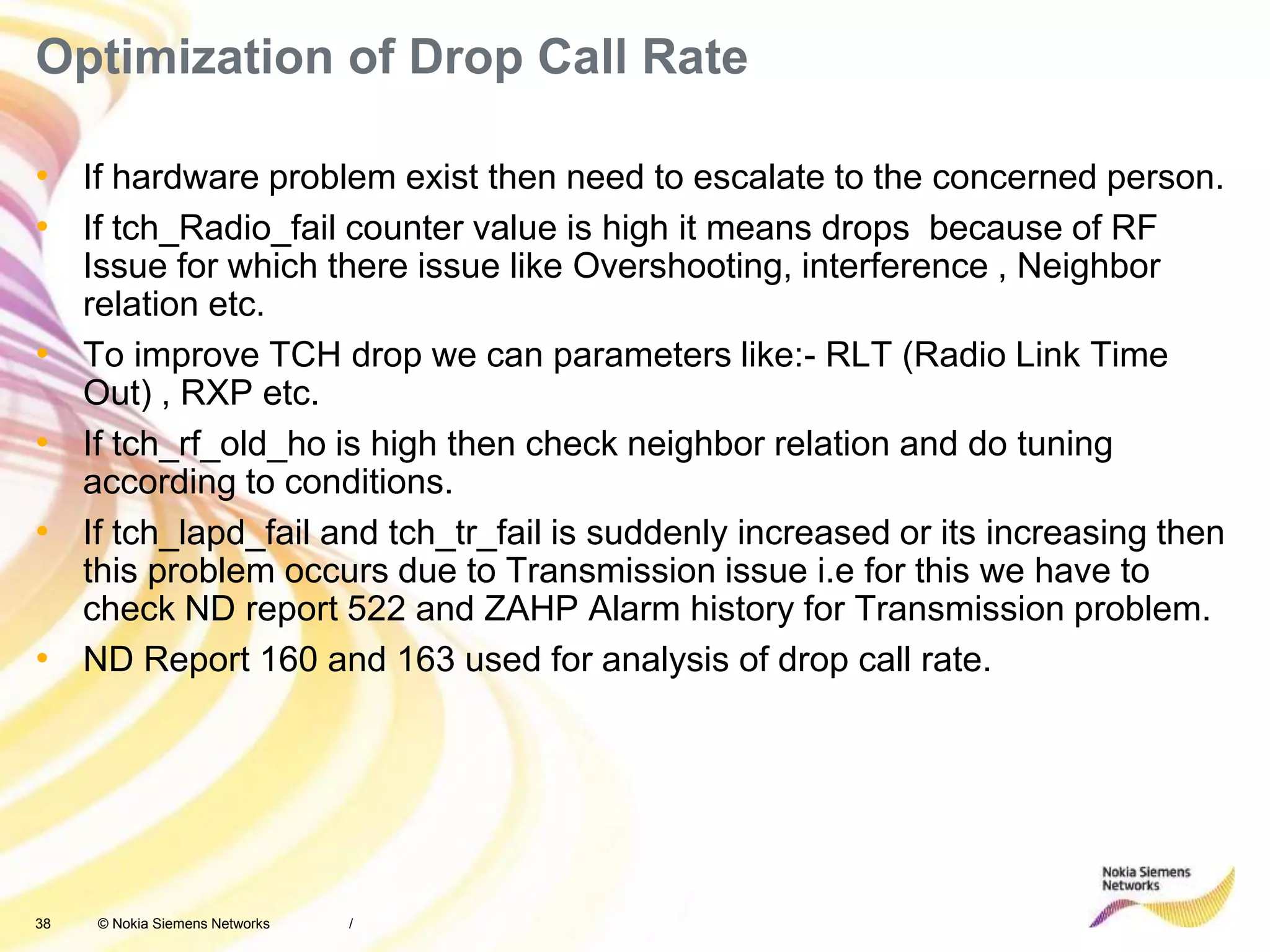 38 © Nokia Siemens Networks
Optimization of Drop Call Rate
• If hardware problem exist then need to escalate to the concerned person.
• If tch_Radio_fail counter value is high it means drops because of RF
Issue for which there issue like Overshooting, interference , Neighbor
relation etc.
• To improve TCH drop we can parameters like:- RLT (Radio Link Time
Out) , RXP etc.
• If tch_rf_old_ho is high then check neighbor relation and do tuning
according to conditions.
• If tch_lapd_fail and tch_tr_fail is suddenly increased or its increasing then
this problem occurs due to Transmission issue i.e for this we have to
check ND report 522 and ZAHP Alarm history for Transmission problem.
• ND Report 160 and 163 used for analysis of drop call rate.
/
 