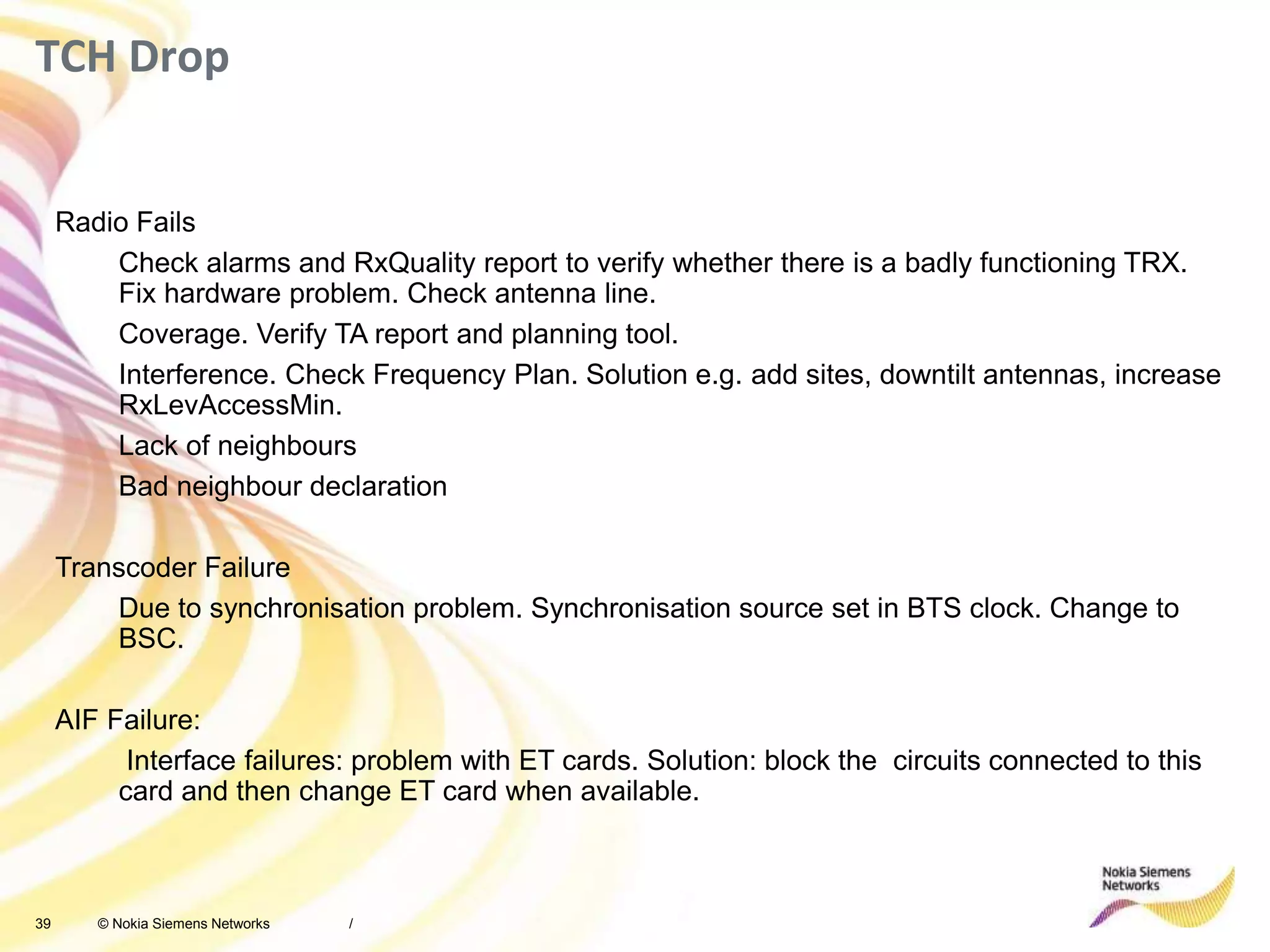 39 © Nokia Siemens Networks
TCH Drop
/
Radio Fails
Check alarms and RxQuality report to verify whether there is a badly functioning TRX.
Fix hardware problem. Check antenna line.
Coverage. Verify TA report and planning tool.
Interference. Check Frequency Plan. Solution e.g. add sites, downtilt antennas, increase
RxLevAccessMin.
Lack of neighbours
Bad neighbour declaration
Transcoder Failure
Due to synchronisation problem. Synchronisation source set in BTS clock. Change to
BSC.
AIF Failure:
Interface failures: problem with ET cards. Solution: block the circuits connected to this
card and then change ET card when available.
 
