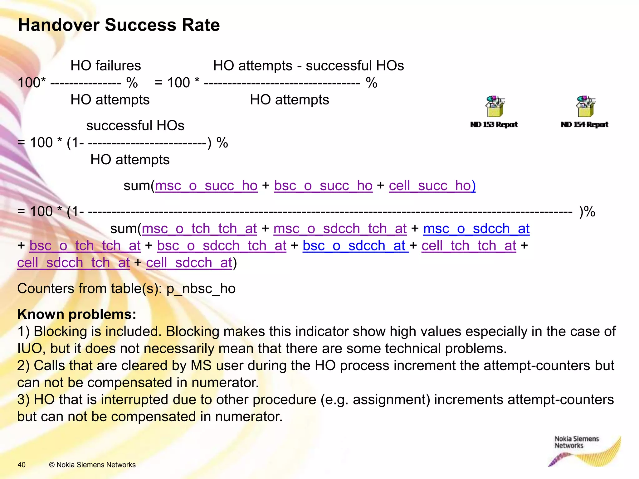 40 © Nokia Siemens Networks
Handover Success Rate
HO failures HO attempts - successful HOs
100* --------------- % = 100 * --------------------------------- %
HO attempts HO attempts
successful HOs
= 100 * (1- -------------------------) %
HO attempts
sum(msc_o_succ_ho + bsc_o_succ_ho + cell_succ_ho)
= 100 * (1- ------------------------------------------------------------------------------------------------------ )%
sum(msc_o_tch_tch_at + msc_o_sdcch_tch_at + msc_o_sdcch_at
+ bsc_o_tch_tch_at + bsc_o_sdcch_tch_at + bsc_o_sdcch_at + cell_tch_tch_at +
cell_sdcch_tch_at + cell_sdcch_at)
Counters from table(s): p_nbsc_ho
Known problems:
1) Blocking is included. Blocking makes this indicator show high values especially in the case of
IUO, but it does not necessarily mean that there are some technical problems.
2) Calls that are cleared by MS user during the HO process increment the attempt-counters but
can not be compensated in numerator.
3) HO that is interrupted due to other procedure (e.g. assignment) increments attempt-counters
but can not be compensated in numerator.
 