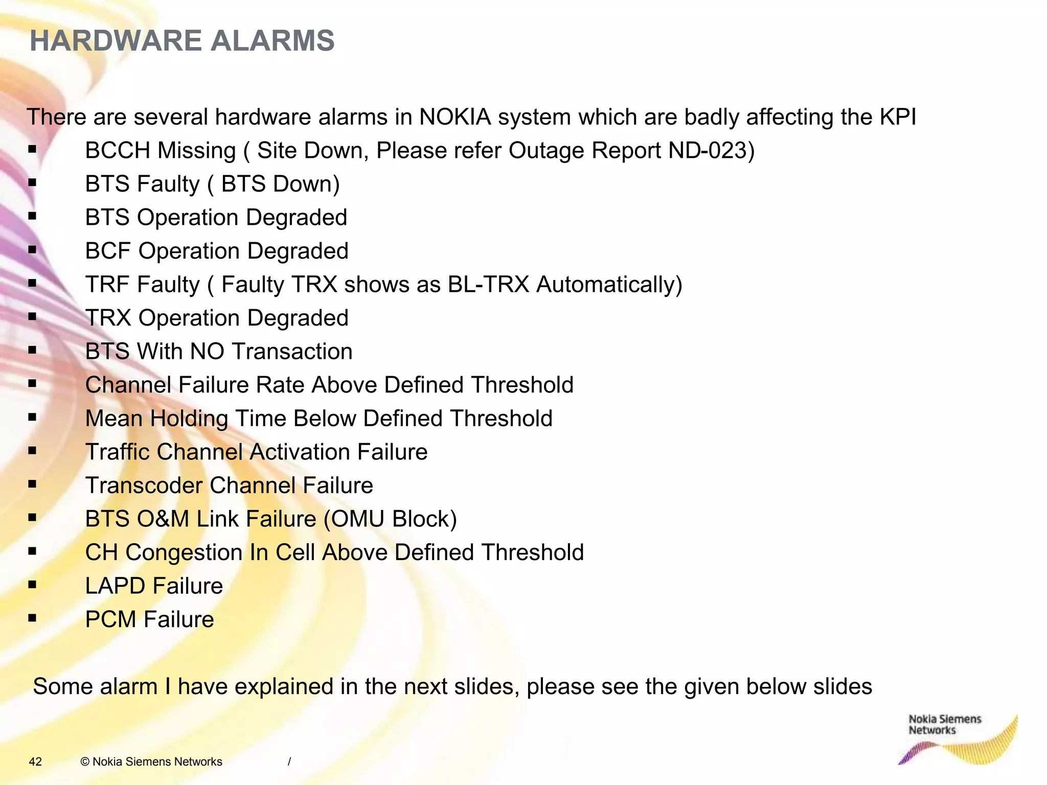 42 © Nokia Siemens Networks
HARDWARE ALARMS
There are several hardware alarms in NOKIA system which are badly affecting the KPI
 BCCH Missing ( Site Down, Please refer Outage Report ND-023)
 BTS Faulty ( BTS Down)
 BTS Operation Degraded
 BCF Operation Degraded
 TRF Faulty ( Faulty TRX shows as BL-TRX Automatically)
 TRX Operation Degraded
 BTS With NO Transaction
 Channel Failure Rate Above Defined Threshold
 Mean Holding Time Below Defined Threshold
 Traffic Channel Activation Failure
 Transcoder Channel Failure
 BTS O&M Link Failure (OMU Block)
 CH Congestion In Cell Above Defined Threshold
 LAPD Failure
 PCM Failure
Some alarm I have explained in the next slides, please see the given below slides
/
 