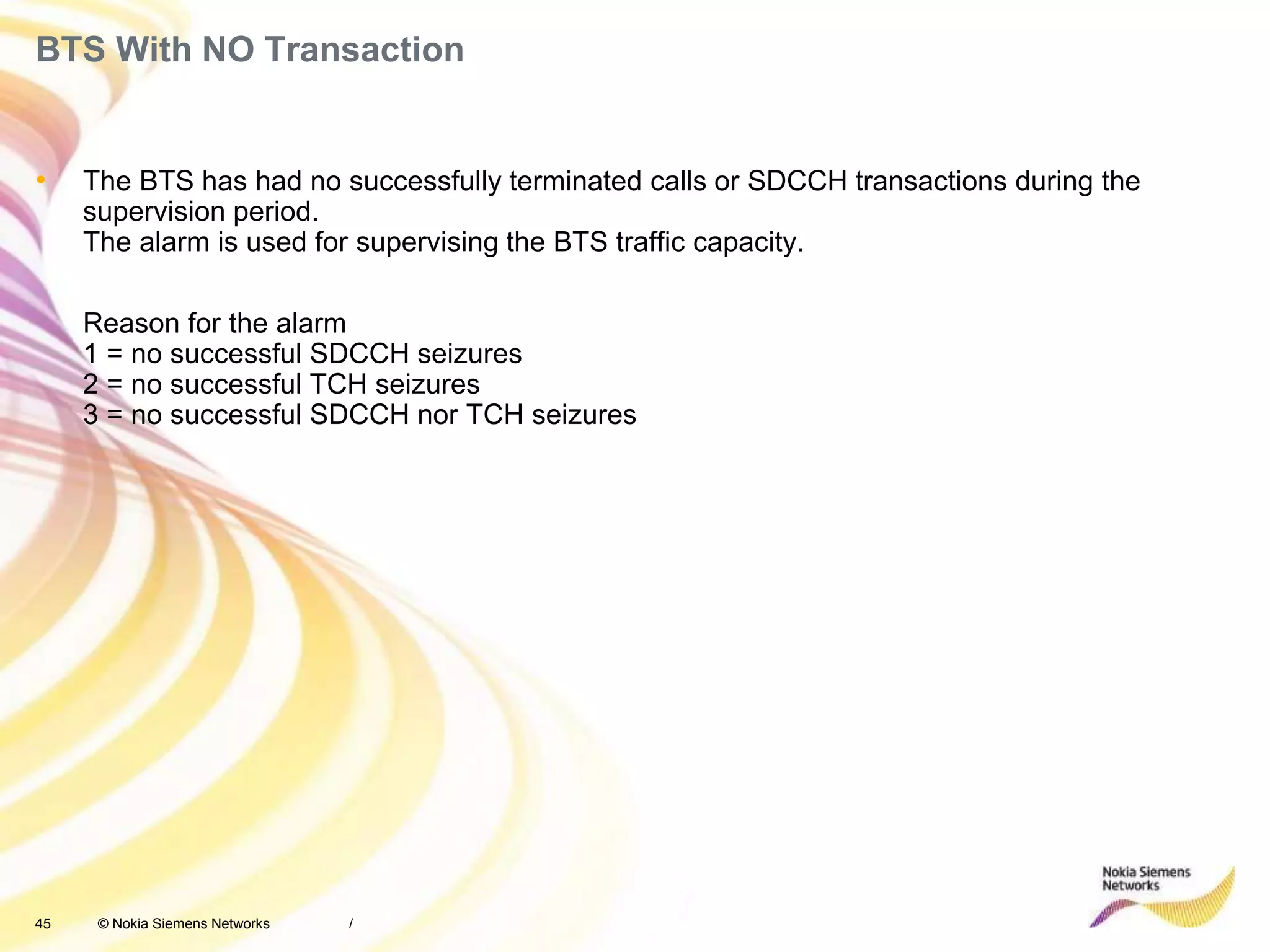 45 © Nokia Siemens Networks
BTS With NO Transaction
• The BTS has had no successfully terminated calls or SDCCH transactions during the
supervision period.
The alarm is used for supervising the BTS traffic capacity.
Reason for the alarm
1 = no successful SDCCH seizures
2 = no successful TCH seizures
3 = no successful SDCCH nor TCH seizures
/
 