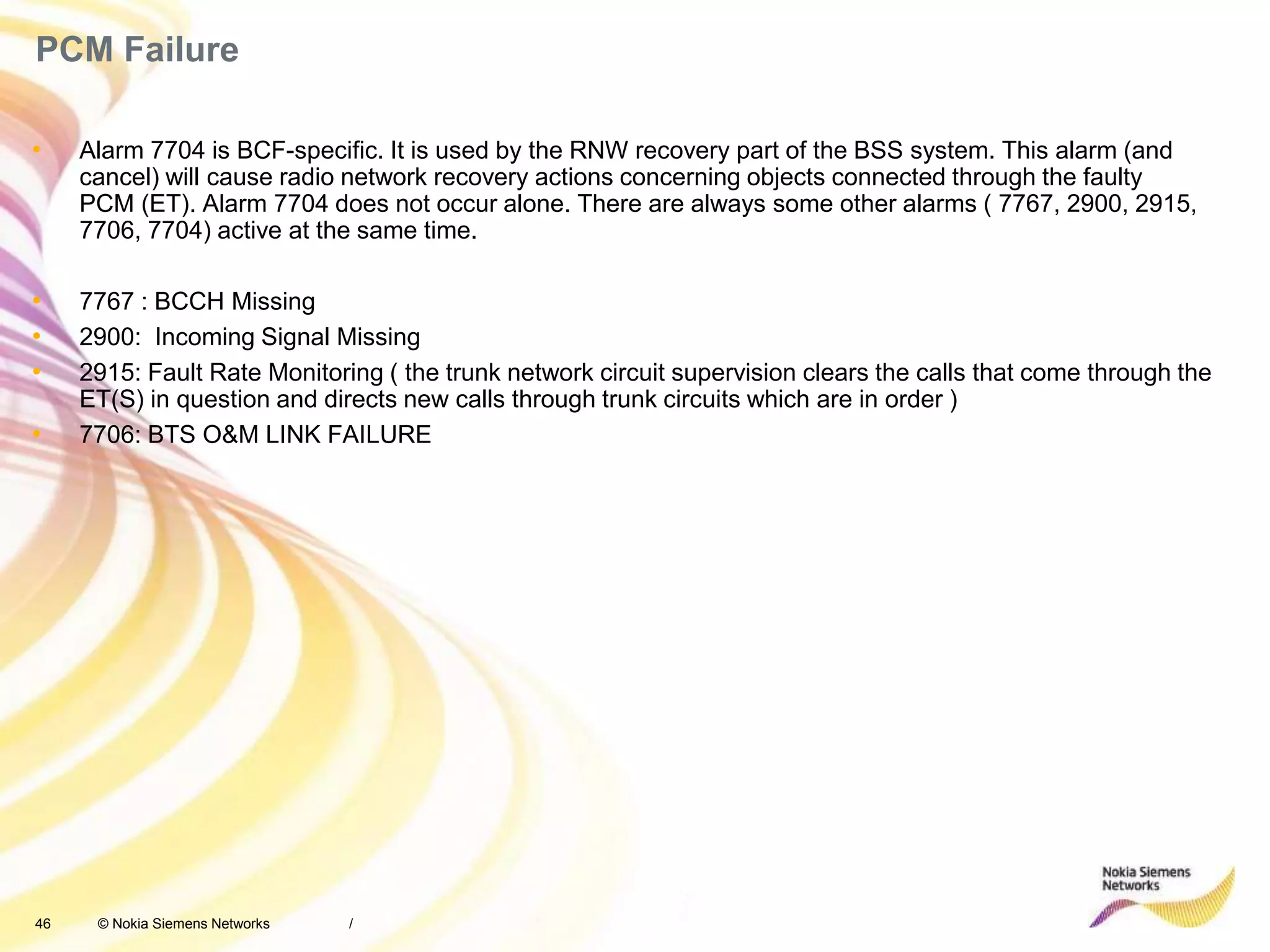 46 © Nokia Siemens Networks
PCM Failure
• Alarm 7704 is BCF-specific. It is used by the RNW recovery part of the BSS system. This alarm (and
cancel) will cause radio network recovery actions concerning objects connected through the faulty
PCM (ET). Alarm 7704 does not occur alone. There are always some other alarms ( 7767, 2900, 2915,
7706, 7704) active at the same time.
• 7767 : BCCH Missing
• 2900: Incoming Signal Missing
• 2915: Fault Rate Monitoring ( the trunk network circuit supervision clears the calls that come through the
ET(S) in question and directs new calls through trunk circuits which are in order )
• 7706: BTS O&M LINK FAILURE
/
 