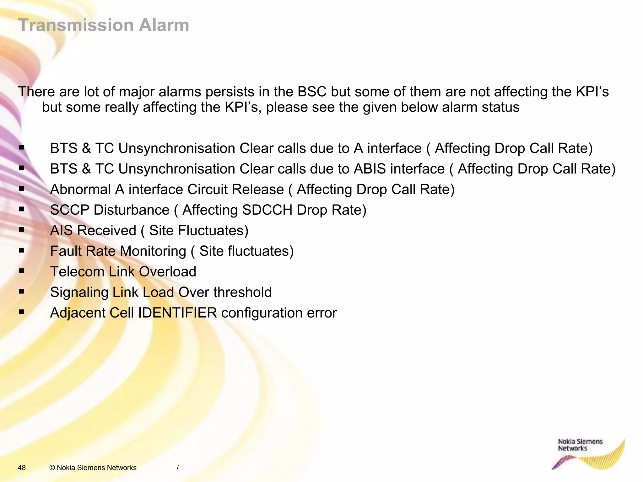 48 © Nokia Siemens Networks
Transmission Alarm
There are lot of major alarms persists in the BSC but some of them are not affecting the KPI’s
but some really affecting the KPI’s, please see the given below alarm status
 BTS & TC Unsynchronisation Clear calls due to A interface ( Affecting Drop Call Rate)
 BTS & TC Unsynchronisation Clear calls due to ABIS interface ( Affecting Drop Call Rate)
 Abnormal A interface Circuit Release ( Affecting Drop Call Rate)
 SCCP Disturbance ( Affecting SDCCH Drop Rate)
 AIS Received ( Site Fluctuates)
 Fault Rate Monitoring ( Site fluctuates)
 Telecom Link Overload
 Signaling Link Load Over threshold
 Adjacent Cell IDENTIFIER configuration error
/
 
