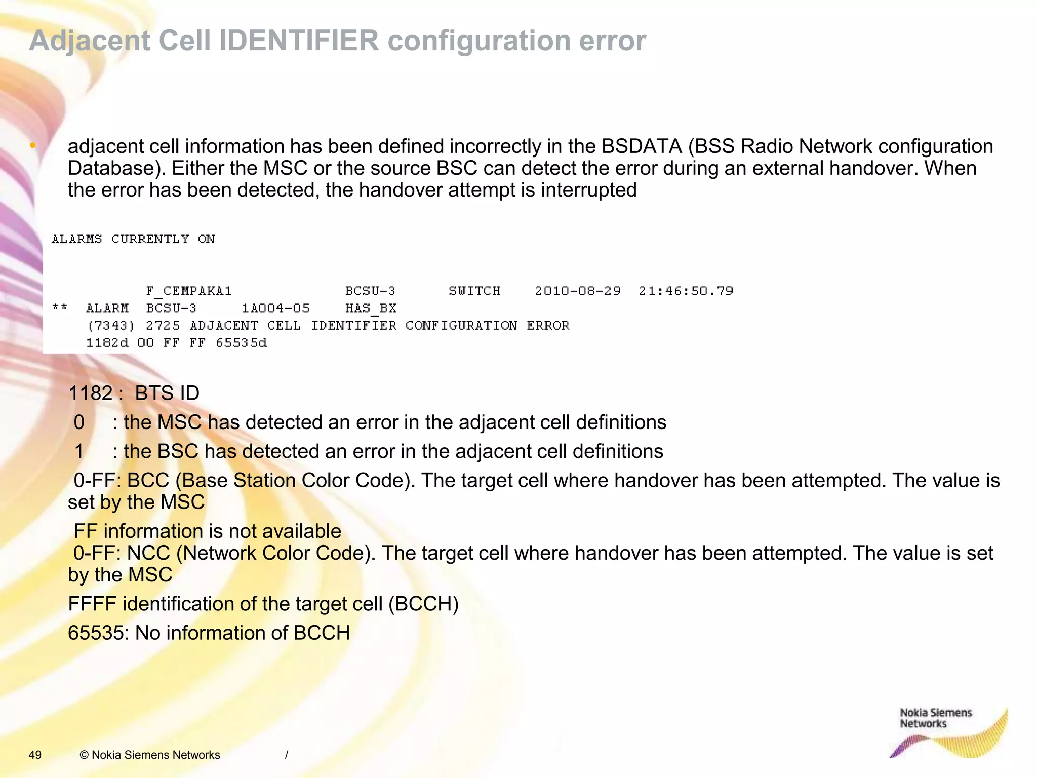 49 © Nokia Siemens Networks
Adjacent Cell IDENTIFIER configuration error
• adjacent cell information has been defined incorrectly in the BSDATA (BSS Radio Network configuration
Database). Either the MSC or the source BSC can detect the error during an external handover. When
the error has been detected, the handover attempt is interrupted
1182 : BTS ID
0 : the MSC has detected an error in the adjacent cell definitions
1 : the BSC has detected an error in the adjacent cell definitions
0-FF: BCC (Base Station Color Code). The target cell where handover has been attempted. The value is
set by the MSC
FF information is not available
0-FF: NCC (Network Color Code). The target cell where handover has been attempted. The value is set
by the MSC
FFFF identification of the target cell (BCCH)
65535: No information of BCCH
/
 