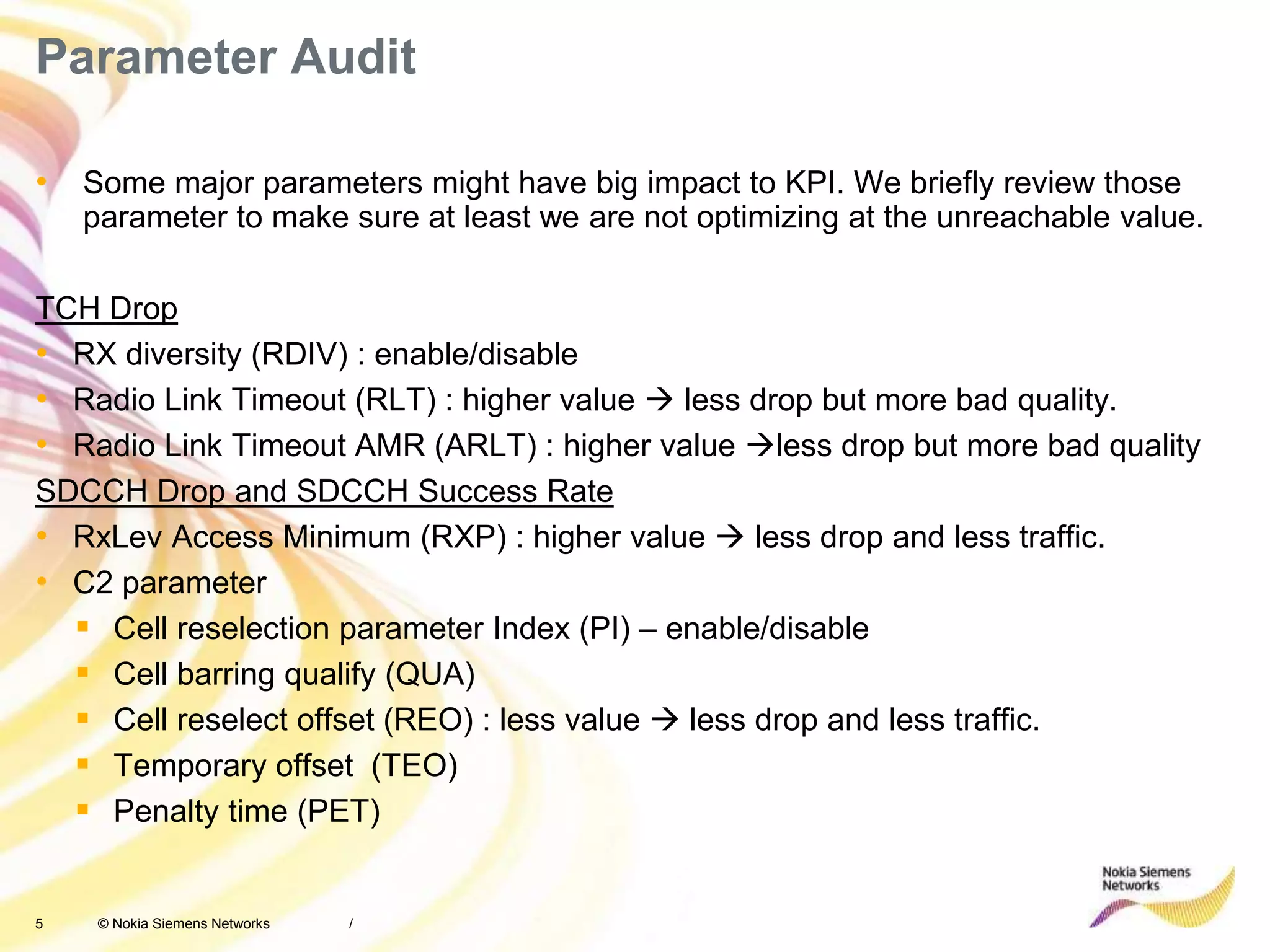 5 © Nokia Siemens Networks
Parameter Audit
• Some major parameters might have big impact to KPI. We briefly review those
parameter to make sure at least we are not optimizing at the unreachable value.
TCH Drop
• RX diversity (RDIV) : enable/disable
• Radio Link Timeout (RLT) : higher value  less drop but more bad quality.
• Radio Link Timeout AMR (ARLT) : higher value less drop but more bad quality
SDCCH Drop and SDCCH Success Rate
• RxLev Access Minimum (RXP) : higher value  less drop and less traffic.
• C2 parameter
 Cell reselection parameter Index (PI) – enable/disable
 Cell barring qualify (QUA)
 Cell reselect offset (REO) : less value  less drop and less traffic.
 Temporary offset (TEO)
 Penalty time (PET)
/
 