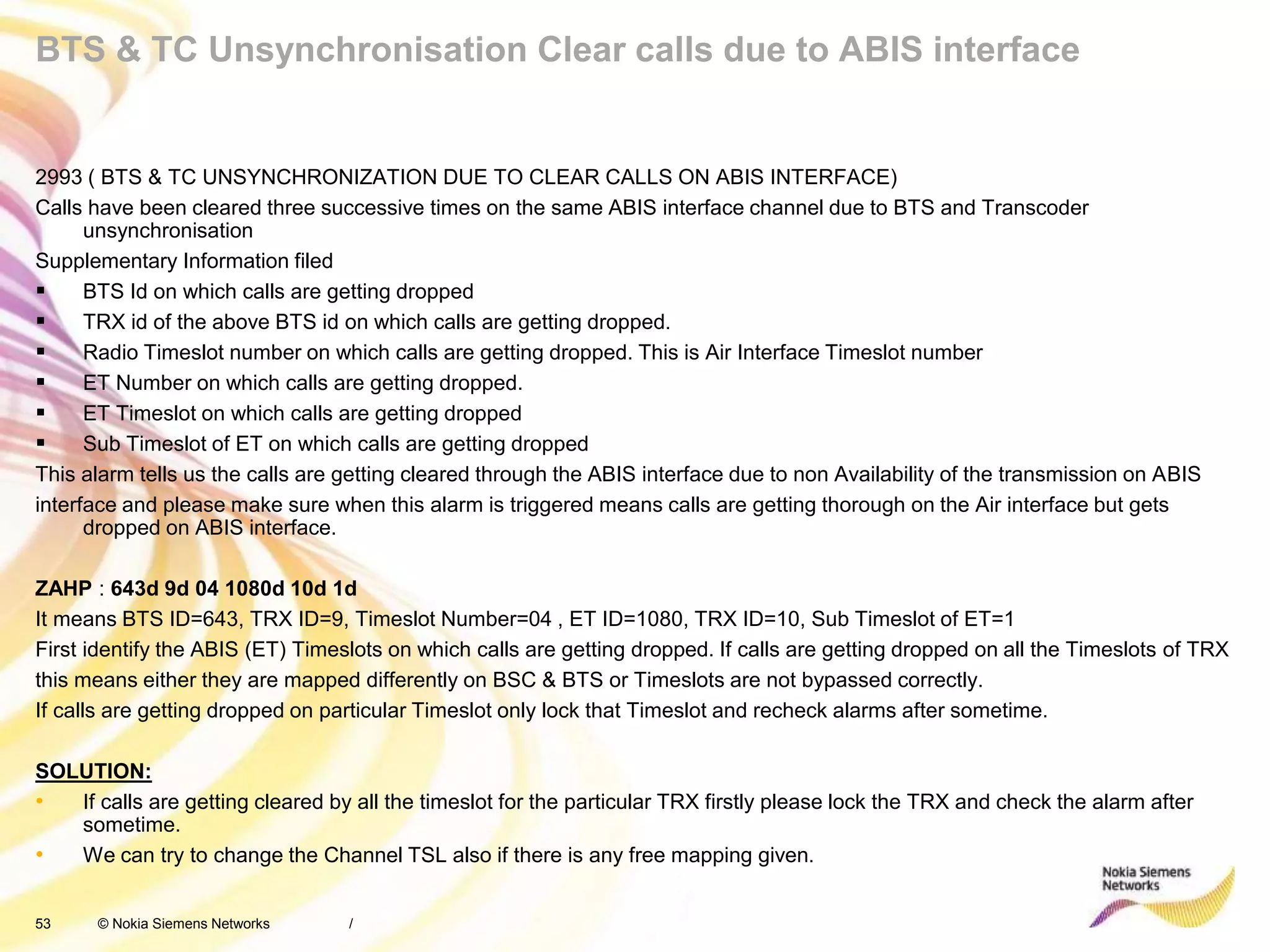53 © Nokia Siemens Networks
BTS & TC Unsynchronisation Clear calls due to ABIS interface
2993 ( BTS & TC UNSYNCHRONIZATION DUE TO CLEAR CALLS ON ABIS INTERFACE)
Calls have been cleared three successive times on the same ABIS interface channel due to BTS and Transcoder
unsynchronisation
Supplementary Information filed
 BTS Id on which calls are getting dropped
 TRX id of the above BTS id on which calls are getting dropped.
 Radio Timeslot number on which calls are getting dropped. This is Air Interface Timeslot number
 ET Number on which calls are getting dropped.
 ET Timeslot on which calls are getting dropped
 Sub Timeslot of ET on which calls are getting dropped
This alarm tells us the calls are getting cleared through the ABIS interface due to non Availability of the transmission on ABIS
interface and please make sure when this alarm is triggered means calls are getting thorough on the Air interface but gets
dropped on ABIS interface.
ZAHP : 643d 9d 04 1080d 10d 1d
It means BTS ID=643, TRX ID=9, Timeslot Number=04 , ET ID=1080, TRX ID=10, Sub Timeslot of ET=1
First identify the ABIS (ET) Timeslots on which calls are getting dropped. If calls are getting dropped on all the Timeslots of TRX
this means either they are mapped differently on BSC & BTS or Timeslots are not bypassed correctly.
If calls are getting dropped on particular Timeslot only lock that Timeslot and recheck alarms after sometime.
SOLUTION:
• If calls are getting cleared by all the timeslot for the particular TRX firstly please lock the TRX and check the alarm after
sometime.
• We can try to change the Channel TSL also if there is any free mapping given.
/
 