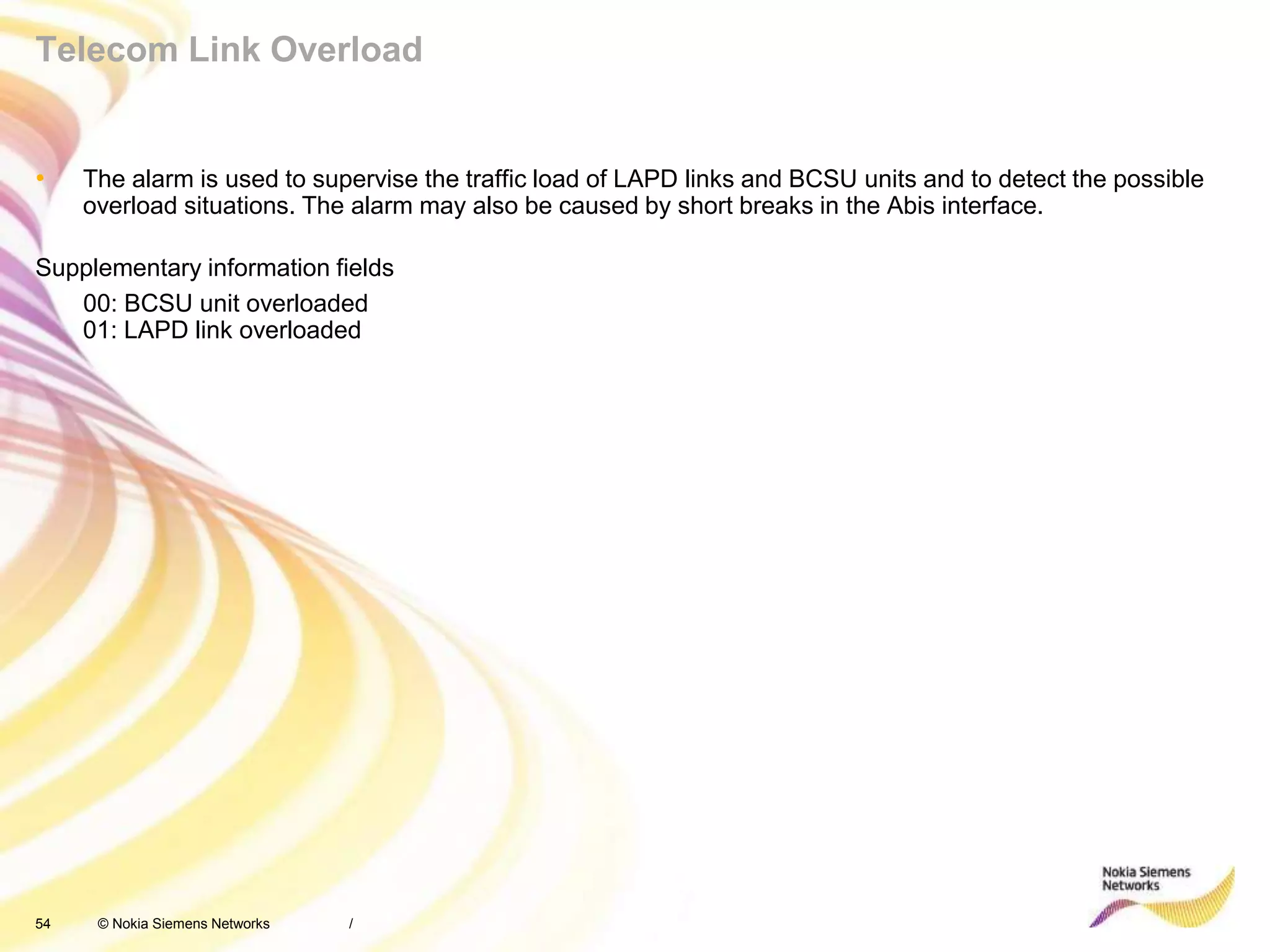 54 © Nokia Siemens Networks
Telecom Link Overload
• The alarm is used to supervise the traffic load of LAPD links and BCSU units and to detect the possible
overload situations. The alarm may also be caused by short breaks in the Abis interface.
Supplementary information fields
00: BCSU unit overloaded
01: LAPD link overloaded
/
 