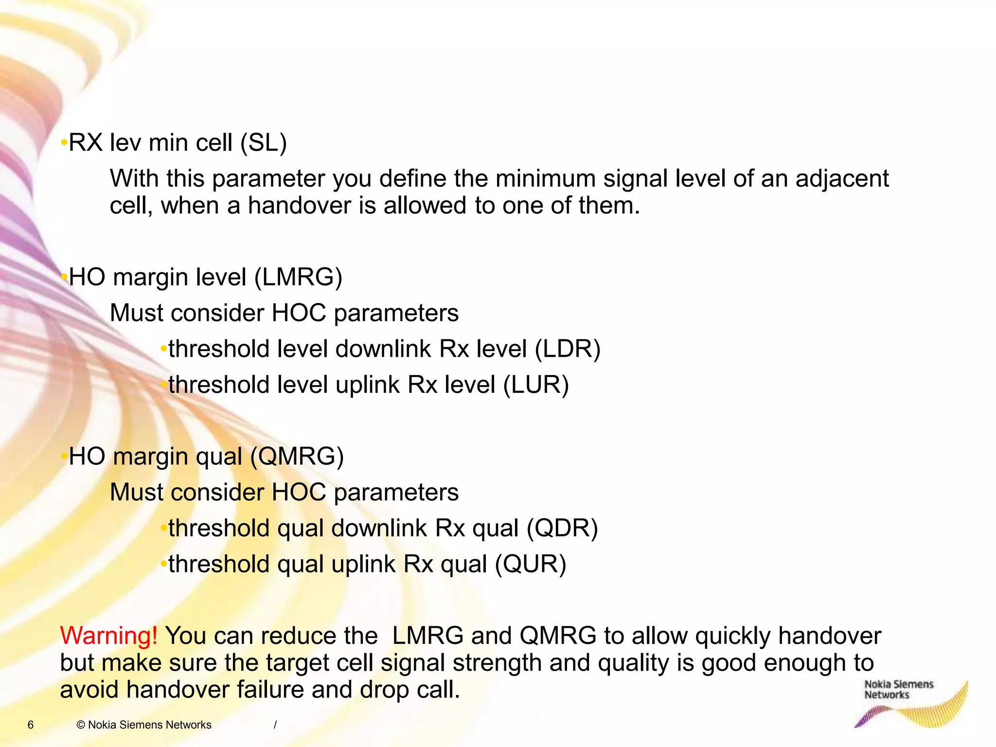 6 © Nokia Siemens Networks /
•RX lev min cell (SL)
With this parameter you define the minimum signal level of an adjacent
cell, when a handover is allowed to one of them.
•HO margin level (LMRG)
Must consider HOC parameters
•threshold level downlink Rx level (LDR)
•threshold level uplink Rx level (LUR)
•HO margin qual (QMRG)
Must consider HOC parameters
•threshold qual downlink Rx qual (QDR)
•threshold qual uplink Rx qual (QUR)
Warning! You can reduce the LMRG and QMRG to allow quickly handover
but make sure the target cell signal strength and quality is good enough to
avoid handover failure and drop call.
 