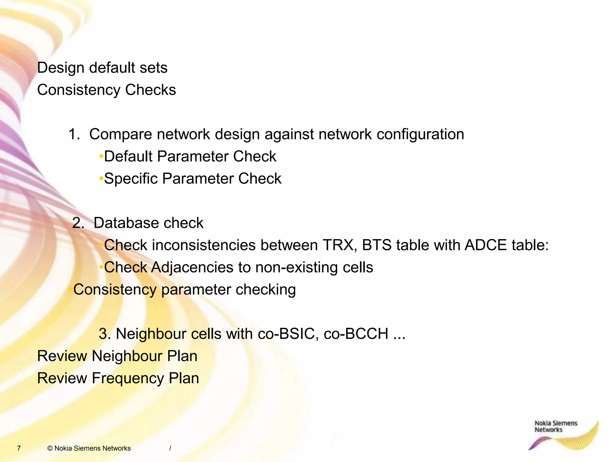 7 © Nokia Siemens Networks /
Design default sets
Consistency Checks
1. Compare network design against network configuration
•Default Parameter Check
•Specific Parameter Check
2. Database check
•Check inconsistencies between TRX, BTS table with ADCE table:
•Check Adjacencies to non-existing cells
•Consistency parameter checking
3. Neighbour cells with co-BSIC, co-BCCH ...
Review Neighbour Plan
Review Frequency Plan
 