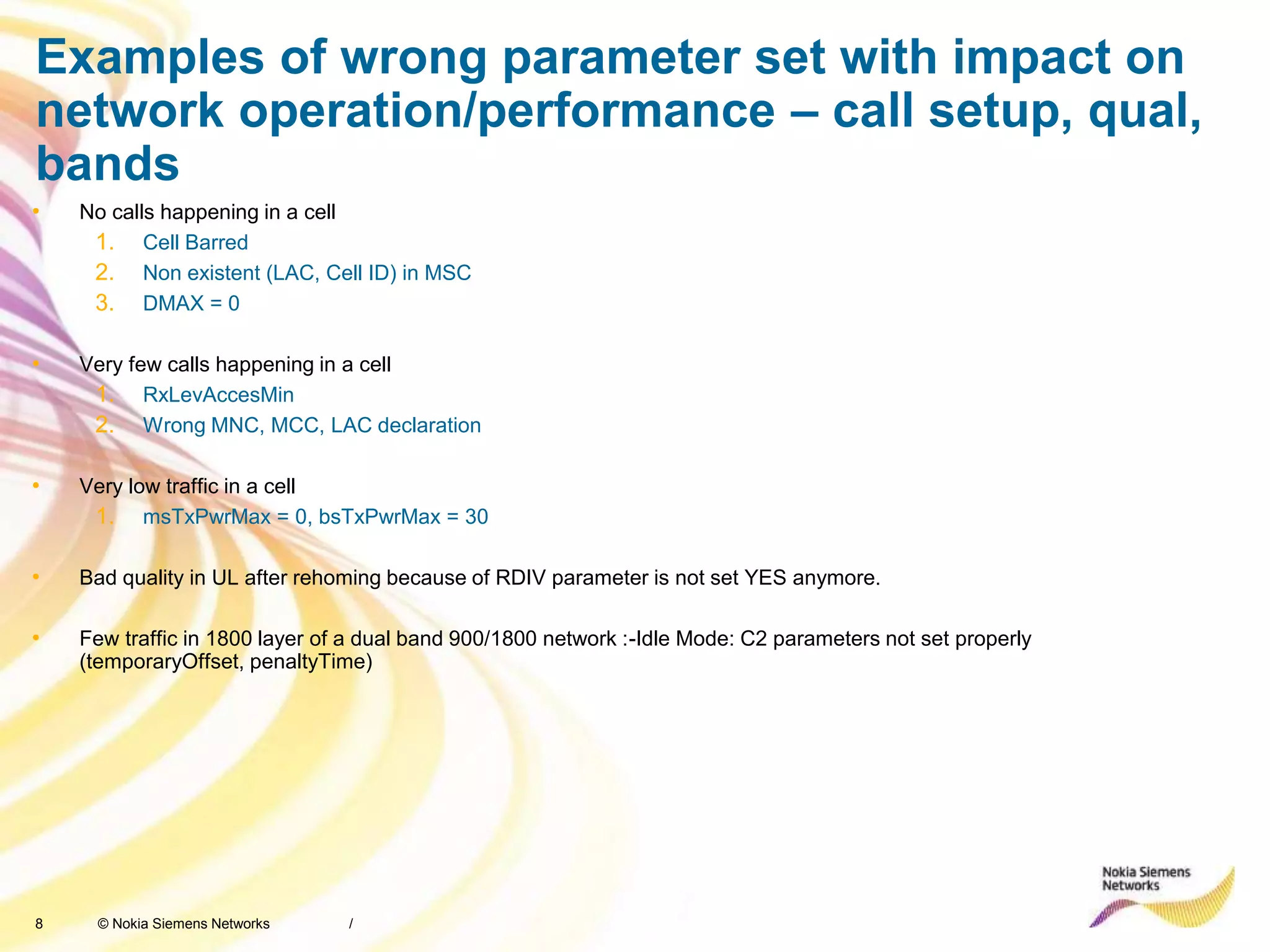 8 © Nokia Siemens Networks
Examples of wrong parameter set with impact on
network operation/performance – call setup, qual,
bands
• No calls happening in a cell
1. Cell Barred
2. Non existent (LAC, Cell ID) in MSC
3. DMAX = 0
• Very few calls happening in a cell
1. RxLevAccesMin
2. Wrong MNC, MCC, LAC declaration
• Very low traffic in a cell
1. msTxPwrMax = 0, bsTxPwrMax = 30
• Bad quality in UL after rehoming because of RDIV parameter is not set YES anymore.
• Few traffic in 1800 layer of a dual band 900/1800 network :-Idle Mode: C2 parameters not set properly
(temporaryOffset, penaltyTime)
/
 