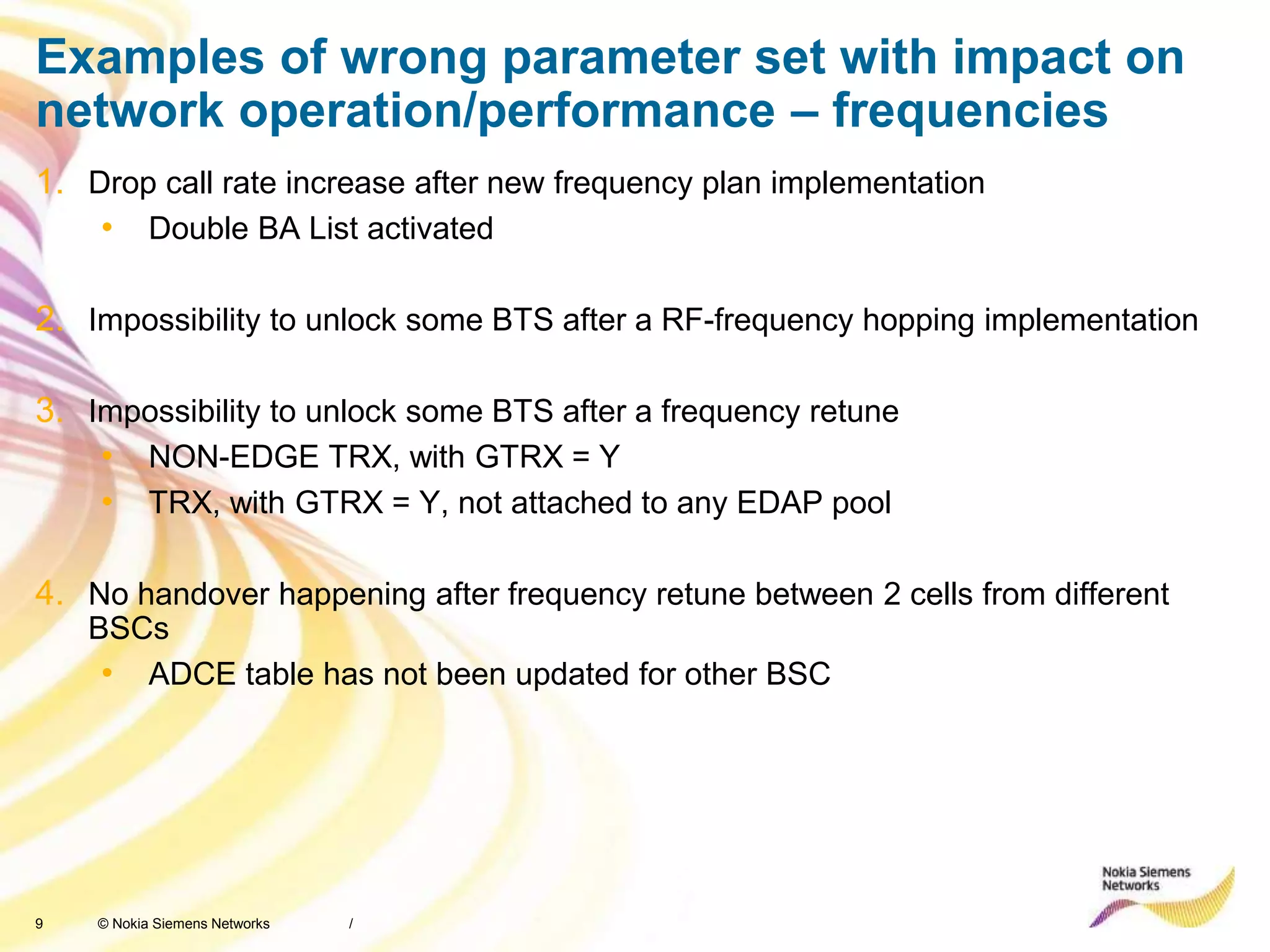 9 © Nokia Siemens Networks
Examples of wrong parameter set with impact on
network operation/performance – frequencies
1. Drop call rate increase after new frequency plan implementation
• Double BA List activated
2. Impossibility to unlock some BTS after a RF-frequency hopping implementation
3. Impossibility to unlock some BTS after a frequency retune
• NON-EDGE TRX, with GTRX = Y
• TRX, with GTRX = Y, not attached to any EDAP pool
4. No handover happening after frequency retune between 2 cells from different
BSCs
• ADCE table has not been updated for other BSC
/
 