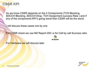 15 © Nokia Siemens Networks
CSSR KPI
• As we know CSSR depends on the 4 Components (TCH Blocking,
SDCCH Blocking, SDCCH Drop, TCH Assignment success Rate ) and if
any of the components KPI’s going worst than CSSR will be the worst.
• I will discuss these cases one by one
• For CSSR check we use ND Report 250 i.e for Cell by call Success ratio.
• For Hardware we will discuss later
/
 