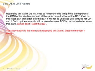 44 © Nokia Siemens Networks
BTS O&M Link Failure
/
• Regarding this Alarm we just need to remember one thing if this alarm persists
the OMU of the site blocked and at the same case don’t reset the BCF, if we do
this reset BCF than after lock the BCF it will not be unlocked until OMU is not UP
and if OMU up then also site will be down because BCF is Locked so better when
this alarm comes don’t Reset the BCF.
• This above point is the main point regarding this Alarm, please remember it
always.
 