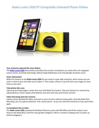 Nokia Lumia 1020 XT-Compatible Unlocked Phone-Yellow
Your moments captured like never before.
The Nokia Lumia 1020 takes photos and video that no other smartphone can match with a 41 megapixel
camera sensor, PureView technology, Optical Image Stabilisation and amazing high-resolution zoom.
Zoom. Reinvented.
Nokia Pro Camera on the Nokia Lumia 1020 lets you shoot in super high resolution, which means you can
zoom in close to your shot after you’ve taken it. Then rotate, reframe, crop and share new images as many
times as you want.
Take photos like a pro.
Capturing stunning images is easier than ever with Nokia Pro Camera. Take your photos to a new level by
adjusting focus, shutter speed, white balance and more with easy and intuitive controls.
Video that brings back the moment.
Capture sharp, detailed HD video, and zoom in up to six times without losing quality. And with Nokia Rich
Recording, you can capture distortion -free, stereo sound – so you can relive the moment as if you were there
again.
A smartphone like no other.
The Nokia Lumia 1020, powered by Windows Phone 8, comes with MS Office and all the unique Lumia
features like Nokia Music and free voice-guided navigation. Add on a wireless charging cover to power up
without plugging in.
 
