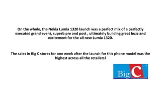 On the whole, the Nokia Lumia 1320 launch was a perfect mix of a perfectly
executed grand event, superb pre and post , ultimately building great buzz and
excitement for the all new Lumia 1320.
The sales in Big C stores for one week after the launch for this phone model was the
highest across all the retailers!
 
