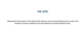 WE ARE
Always been the pioneer in the mobile retail industry, not just in providing premium service and
excellent customer satisfaction, but also fantastic successful product launch.
 