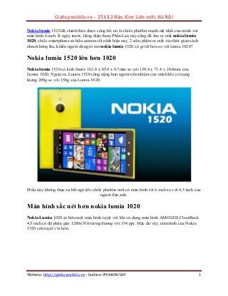 Giahuymobile.vn – 254 Xã Đàn, Kim Liên mới, Hà Nội
Nokia lumia 1520 đã chính thức được công bố, nó là chiếc phablet mạnh mẽ nhất của mình với
màn hình 6 inch. Ít ngày trước, hãng điện thoại Phần Lan này cũng đã cho ra mắt nokia lumia
1020, chiếc smartphone sở hữu camera tốt nhất hiện nay. 2 siêu phẩm ra mắt vào thời gian cách
nhau không lâu, khiến người dùng tò mò nokia lumia 1520 có gì tốt hơn so với lumia 1020?

Nokia lumia 1520 lớn hơn 1020
Nokia lumia 1520 có kích thước 162.8 x 85.4 x 8.7mm so với 130.4 x 71.4 x 10.4mm của
Lumia 1020. Ngoài ra, Lumia 1520 cũng nặng hơn người tiền nhiệm của mình khi có trọng
lượng 209g so với 158g của Lumia 1020.

Điều này không thực sự bất ngờ khi chiếc phablet mới có màn hình tới 6 inch so với 4,5 inch của
người đàn anh.

Màn hình sắc nét hơn nokia lumia 1020
Nokia Lumia 1020 sở hữu một màn hình tuyệt vời khi sử dụng màn hình AMOLED ClearBack
4,5 inch có độ phân giải 1280x768 tương đương với 334 ppi. Mặc dù vậy, màn hình của Nokia
1520 còn tuyệt vời hơn.

Website: http://giahuymobile.vn – hotline: 0904696569

1

 