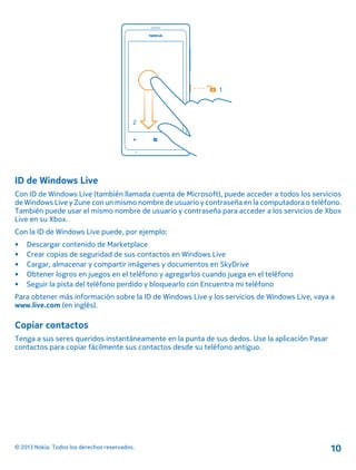 ID de Windows Live
Con ID de Windows Live (también llamada cuenta de Microsoft), puede acceder a todos los servicios
de Windows Live y Zune con un mismo nombre de usuario y contraseña en la computadora o teléfono.
También puede usar el mismo nombre de usuario y contraseña para acceder a los servicios de Xbox
Live en su Xbox.
Con la ID de Windows Live puede, por ejemplo:
• Descargar contenido de Marketplace
• Crear copias de seguridad de sus contactos en Windows Live
• Cargar, almacenar y compartir imágenes y documentos en SkyDrive
• Obtener logros en juegos en el teléfono y agregarlos cuando juega en el teléfono
• Seguir la pista del teléfono perdido y bloquearlo con Encuentra mi teléfono
Para obtener más información sobre la ID de Windows Live y los servicios de Windows Live, vaya a
www.live.com (en inglés).
Copiar contactos
Tenga a sus seres queridos instantáneamente en la punta de sus dedos. Use la aplicación Pasar
contactos para copiar fácilmente sus contactos desde su teléfono antiguo.
© 2013 Nokia. Todos los derechos reservados. 10
 