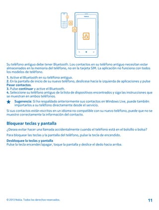 Su teléfono antiguo debe tener Bluetooth. Los contactos en su teléfono antiguo necesitan estar
almacenados en la memoria del teléfono, no en la tarjeta SIM. La aplicación no funciona con todos
los modelos de teléfono.
1. Active el Bluetooth en su teléfono antiguo.
2. En la pantalla de inicio de su nuevo teléfono, deslícese hacia la izquierda de aplicaciones y pulse
Pasar contactos.
3. Pulse continuar y active el Bluetooth.
4. Seleccione su teléfono antiguo de la lista de dispositivos encontrados y siga las instrucciones que
se muestran en ambos teléfonos.
Sugerencia: Si ha respaldado anteriormente sus contactos en Windows Live, puede también
importarlos a su teléfono directamente desde el servicio.
Si sus contactos están escritos en un idioma no compatible con su nuevo teléfono, puede que no se
muestre correctamente la información del contacto.
Bloquear teclas y pantalla
¿Desea evitar hacer una llamada accidentalmente cuando el teléfono está en el bolsillo o bolsa?
Para bloquear las teclas y la pantalla del teléfono, pulse la tecla de encendido.
Desbloquee la teclas y pantalla
Pulse la tecla encender/apagar, toque la pantalla y deslice el dedo hacia arriba.
© 2013 Nokia. Todos los derechos reservados. 11
 