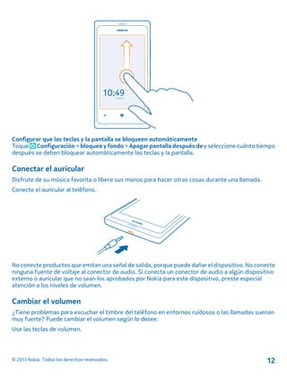 Configurar que las teclas y la pantalla se bloqueen automáticamente
Toque Configuración > bloqueo y fondo > Apagar pantalla después de y seleccione cuánto tiempo
después se deben bloquear automáticamente las teclas y la pantalla.
Conectar el auricular
Disfrute de su música favorita o libere sus manos para hacer otras cosas durante una llamada.
Conecte el auricular al teléfono.
No conecte productos que emitan una señal de salida, porque puede dañar el dispositivo. No conecte
ninguna fuente de voltaje al conector de audio. Si conecta un conector de audio a algún dispositivo
externo o auricular que no sean los aprobados por Nokia para este dispositivo, preste especial
atención a los niveles de volumen.
Cambiar el volumen
¿Tiene problemas para escuchar el timbre del teléfono en entornos ruidosos o las llamadas suenan
muy fuerte? Puede cambiar el volumen según lo desee.
Use las teclas de volumen.
© 2013 Nokia. Todos los derechos reservados. 12
 