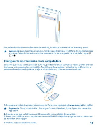 Las teclas de volumen controlan todos los sonidos, incluido el volumen de las alarmas y avisos.
Sugerencia: Cuando cambia el volumen, también puede cambiar el teléfono del modo silencioso
al normal. Sobre la barra de control de volumen en la parte superior de la pantalla, toque ,
, o .
Configurar la sincronización con la computadora
Conserve sus cosas; con la aplicación Zune PC, puede sincronizar su música, videos y fotos entre el
teléfono y una computadora compatible. También puede respaldar y actualizar su teléfono con la
versión más reciente del software, mejorar el rendimiento y obtener nuevas funciones.
1. Descargue e instale la versión más reciente de Zune en su equipo desde www.zune.net (en inglés).
Sugerencia: Si usa un Apple Mac, descargue Conector Windows Phone 7 para Mac desde Mac
App Store.
2. Asegúrese de que su teléfono no está bloqueado con un código de seguridad.
3. Conecte su teléfono a su computadora con un cable USB compatible y siga las instrucciones que
se muestran en el equipo.
© 2013 Nokia. Todos los derechos reservados. 13
 