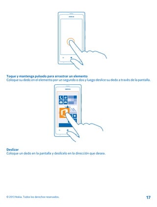 Toque y mantenga pulsado para arrastrar un elemento
Coloque su dedo en el elemento por un segundo o dos y luego deslice su dedo a través de la pantalla.
Deslizar
Coloque un dedo en la pantalla y deslícelo en la dirección que desea.
© 2013 Nokia. Todos los derechos reservados. 17
 