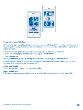 Personalizar la pantalla Inicio
¿Desea tener solo las aplicaciones más usadas en la pantalla Inicio? Puede anclar sus aplicaciones
favoritas, sitios web y mucho más a la pantalla Inicio y mover o cambiar el tamaño de las ventanas
según lo desee.
1. Para anclar una aplicación, pase a la izquierda para ir al menú de aplicaciones.
2. Pulse y mantenga presionada la aplicación y pulse anclar a Inicio.
Anclar un contacto
Pulse Contactos, pulse y mantenga presionado el contacto y pulse anclar a Inicio.
Cuando ancla un contacto, sus actualizaciones de fuentes se muestran en la ventana y puede
llamarlos directamente desde la pantalla Inicio.
Anclar un sitio web
Vaya a un sitio web y pulse > anclar a inicio.
Mover una ventana
Pulse y mantenga presionada la ventana, arrástrela a la nueva ubicación y pulse la pantalla.
© 2013 Nokia. Todos los derechos reservados. 20
 