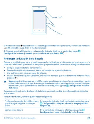 El modo silencioso está activado. Si ha configurado el teléfono para vibrar, el modo de vibración
está activado en vez de en el modo silencioso.
2. Si desea que el teléfono vibre, en la pantalla de inicio, deslice a la izquierda y toque
Configuración > tonos y sonidos y cambie Vibración a Activado .
Prolongar la duración de la batería
Busque el equilibrio para sacar el máximo provecho del teléfono al mismo tiempo que cuenta con la
duración de la batería que necesita. Hay pasos que puede realizar para ahorrar energía en el teléfono.
• Siempre cargue la batería por completo.
• Silencie los sonidos innecesarios, como los sonidos de la presión de teclas.
• Use audífonos con cable, en lugar del altavoz.
• El visor de la cámara puede utilizar mucha batería, de modo que cuando termine de tomar fotos,
presione .
Sugerencia: Puede programar el teléfono para que ahorre energía en forma automática cuando
el nivel de la batería esté bajo. Para comprobar el estado de la batería y activar el modo de ahorro
de la batería, en la pantalla Inicio, deslice hacia la izquierda y pulse Configuración > ahorro
de batería.
Cuando se activa el modo de ahorro de la batería, no podrá cambiar la configuración de todas las
aplicaciones.
Para ahorrar batería, también puede hacer lo siguiente:
Configurar la pantalla del teléfono para
que se apague luego de un tiempo
breve
En la pantalla de inicio, deslícese hacia la izquierda y pulse
Configuración > bloqueo y fondo > Apagar pantalla
después de.
Usar un tema oscuro En la pantalla de inicio, pase a la izquierda, pulse
Configuración > tema y bajo Fondo, pulse Oscuro.
© 2013 Nokia. Todos los derechos reservados. 23
 
