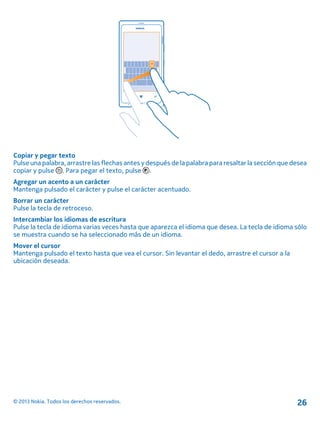 Copiar y pegar texto
Pulse una palabra, arrastre las flechas antes y después de la palabra para resaltar la sección que desea
copiar y pulse . Para pegar el texto, pulse .
Agregar un acento a un carácter
Mantenga pulsado el carácter y pulse el carácter acentuado.
Borrar un carácter
Pulse la tecla de retroceso.
Intercambiar los idiomas de escritura
Pulse la tecla de idioma varias veces hasta que aparezca el idioma que desea. La tecla de idioma sólo
se muestra cuando se ha seleccionado más de un idioma.
Mover el cursor
Mantenga pulsado el texto hasta que vea el cursor. Sin levantar el dedo, arrastre el cursor a la
ubicación deseada.
© 2013 Nokia. Todos los derechos reservados. 26
 