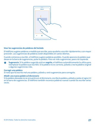 Usar las sugerencias de palabras del teclado
El teléfono sugiere palabras a medida que escribe, para ayudarle a escribir rápidamente y con mayor
precisión. Las sugerencias de palabras están disponibles en varios idiomas.
Cuando comienza a escribir, el teléfono sugiere palabras posibles. Cuando aparezca la palabra que
desea en la barra de sugerencias, pulse la palabra. Para ver más sugerencias, pase a la izquierda.
Sugerencia: Si la palabra sugerida está en negrita, el teléfono automáticamente la utiliza para
reemplazar la palabra que escribió. Si la palabra no es correcta, púlsela y vea la palabra original
y algunas sugerencias más.
Corregir una palabra
Si nota que ha escrito mal una palabra, púlsela y verá sugerencias para corregirla.
Añadir una nueva palabra al diccionario
Si la palabra deseada no se encuentra en el diccionario, escriba la palabra, púlsela y pulse el signo (+)
en la barra de sugerencias. El teléfono también reconoce palabras nuevas cuando las escribe varias
veces.
© 2013 Nokia. Todos los derechos reservados. 27
 