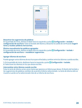 Desactivar las sugerencias de palabras
En la pantalla de inicio, deslice el dedo hacia la izquierda y pulse Configuración > teclado >
configuración de escritura. Pulse el teclado del idioma y desactive la casilla de verificación Sugerir
texto y resaltar palabras mal escritas.
Elimine manualmente las palabras agregadas
En la pantalla de inicio, deslice el dedo hacia la izquierda y pulse Configuración > teclado >
configuración de escritura > restablecer sugerencias.
Agregar idiomas de escritura
Puede agregar varios idiomas de escritura para el teclado y cambiar entre los idiomas cuando escribe.
1. En la pantalla de inicio, deslícese hacia la izquierda y pulse Configuración > teclado.
2. Seleccione los idiomas en los que desea escribir.
Intercambiar entre idiomas cuando escribe
Pulse la tecla de idioma varias veces hasta que aparezca el idioma que desea. El diseño del teclado y
las sugerencias de palabras cambian de acuerdo al idioma seleccionado. La tecla de idioma sólo se
muestra cuando se ha seleccionado más de un idioma de escritura.
© 2013 Nokia. Todos los derechos reservados. 28
 