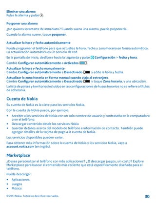 Eliminar una alarma
Pulse la alarma y pulse .
Posponer una alarma
¿No quieres levantarte de inmediato? Cuando suena una alarma, puede posponerla.
Cuando la alarma suene, toque posponer.
Actualizar la hora y fecha automáticamente
Puede programar el teléfono para que actualice la hora, fecha y zona horaria en forma automática.
La actualización automática es un servicio de red.
En la pantalla de inicio, deslícese hacia la izquierda y pulse Configuración > fecha y hora.
Cambie Configurar automáticamente a Activados .
Actualizar la hora y fecha manualmente
Cambie Configurar automáticamente a Desactivado y edite la hora y fecha.
Actualizar la zona horaria en forma manual cuando viaja al extranjero
Cambie Configurar automáticamente a Desactivado y toque Zona horaria, y una ubicación.
La lista de países y territorios incluidos en las configuraciones de husos horarios no se refiere a títulos
de soberanía.
Cuenta de Nokia
Su cuenta de Nokia es la clave para los servicios Nokia.
Con la cuenta de Nokia puede, por ejemplo:
• Acceder a los servicios de Nokia con un solo nombre de usuario y contraseña en la computadora
o en el teléfono.
• Descargar contenido desde los servicios Nokia
• Guardar detalles acerca del modelo de teléfono e información de contacto. También puede
agregar detalles de la tarjeta de pago a la cuenta de Nokia.
Los servicios disponibles pueden variar.
Para obtener más información sobre la cuenta de Nokia y los servicios Nokia, vaya a
account.nokia.com (en inglés).
Marketplace
¿Desea personalizar el teléfono con más aplicaciones? ¿O descargar juegos, sin costo? Explore
Marketplace para buscar el contenido más reciente que está específicamente diseñado para el
teléfono.
Puede descargar:
• Aplicaciones
• Juegos
• Música
© 2013 Nokia. Todos los derechos reservados. 30
 